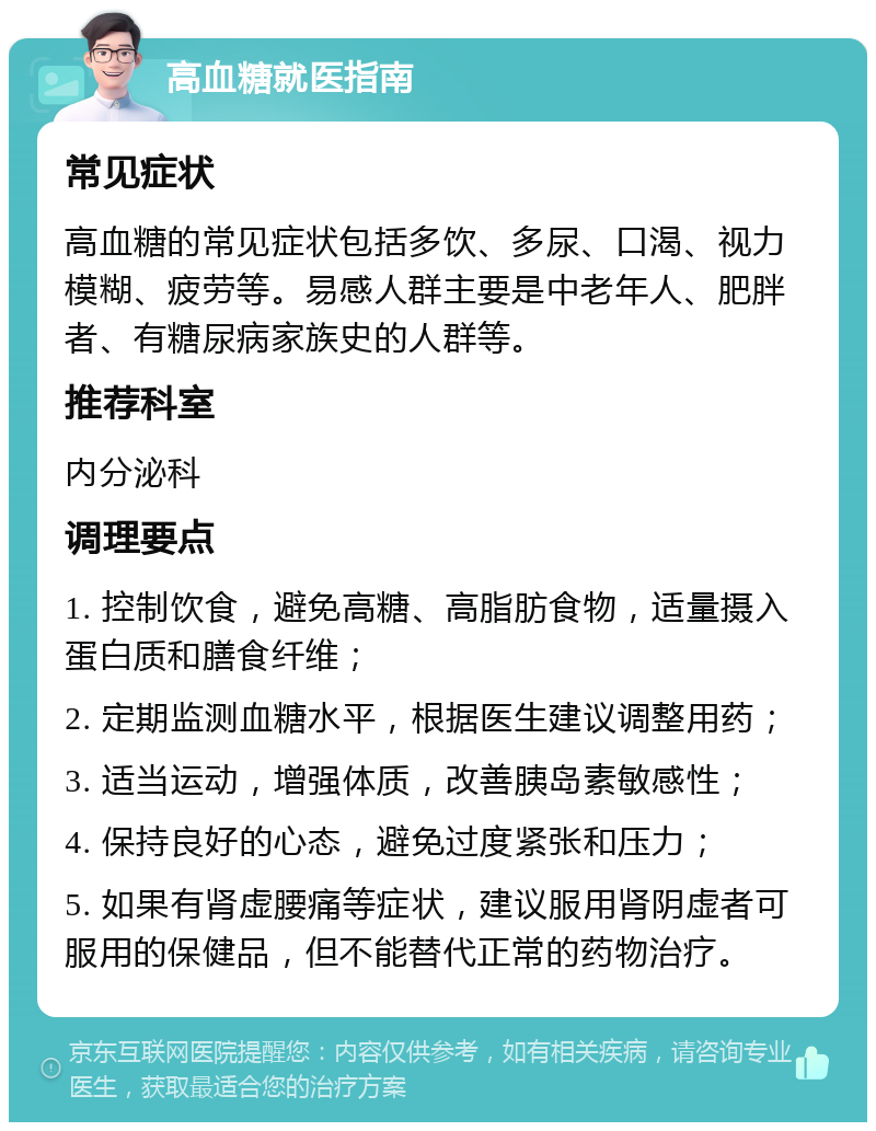 高血糖就医指南 常见症状 高血糖的常见症状包括多饮、多尿、口渴、视力模糊、疲劳等。易感人群主要是中老年人、肥胖者、有糖尿病家族史的人群等。 推荐科室 内分泌科 调理要点 1. 控制饮食，避免高糖、高脂肪食物，适量摄入蛋白质和膳食纤维； 2. 定期监测血糖水平，根据医生建议调整用药； 3. 适当运动，增强体质，改善胰岛素敏感性； 4. 保持良好的心态，避免过度紧张和压力； 5. 如果有肾虚腰痛等症状，建议服用肾阴虚者可服用的保健品，但不能替代正常的药物治疗。