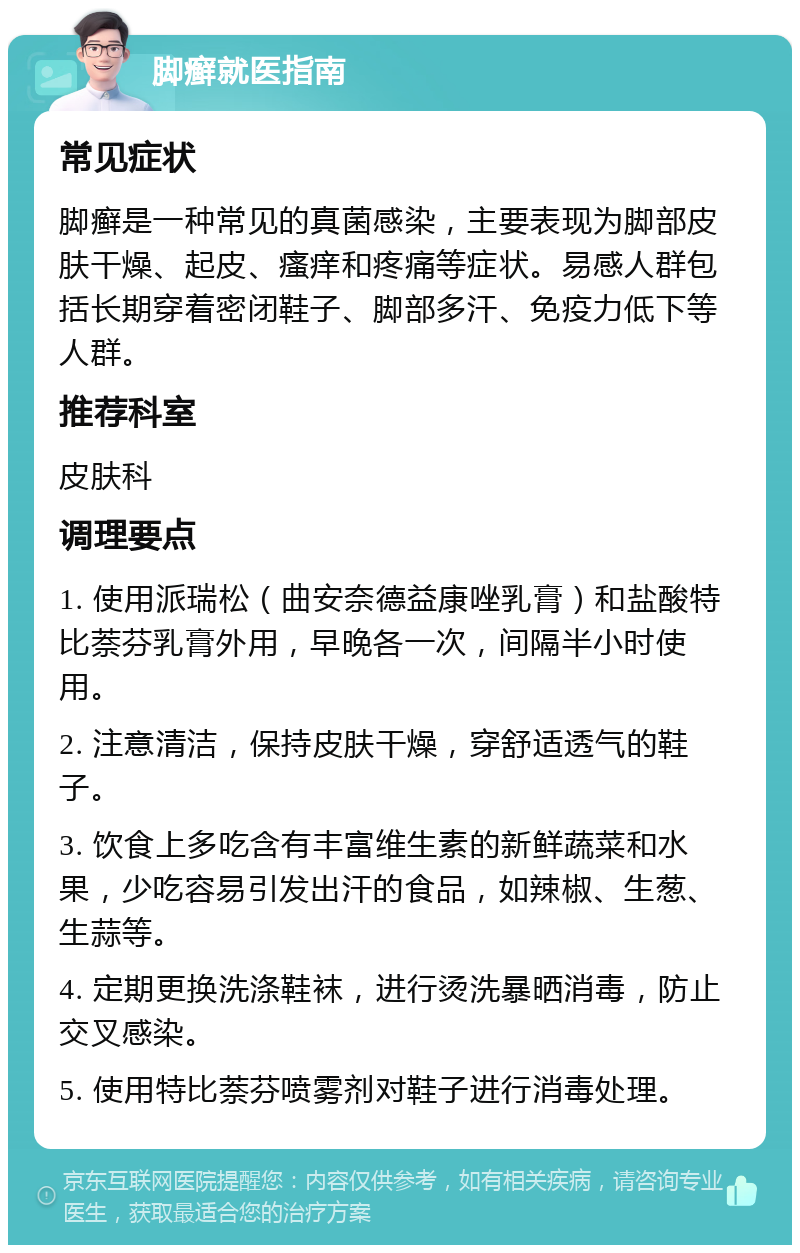 脚癣就医指南 常见症状 脚癣是一种常见的真菌感染，主要表现为脚部皮肤干燥、起皮、瘙痒和疼痛等症状。易感人群包括长期穿着密闭鞋子、脚部多汗、免疫力低下等人群。 推荐科室 皮肤科 调理要点 1. 使用派瑞松（曲安奈德益康唑乳膏）和盐酸特比萘芬乳膏外用，早晚各一次，间隔半小时使用。 2. 注意清洁，保持皮肤干燥，穿舒适透气的鞋子。 3. 饮食上多吃含有丰富维生素的新鲜蔬菜和水果，少吃容易引发出汗的食品，如辣椒、生葱、生蒜等。 4. 定期更换洗涤鞋袜，进行烫洗暴晒消毒，防止交叉感染。 5. 使用特比萘芬喷雾剂对鞋子进行消毒处理。