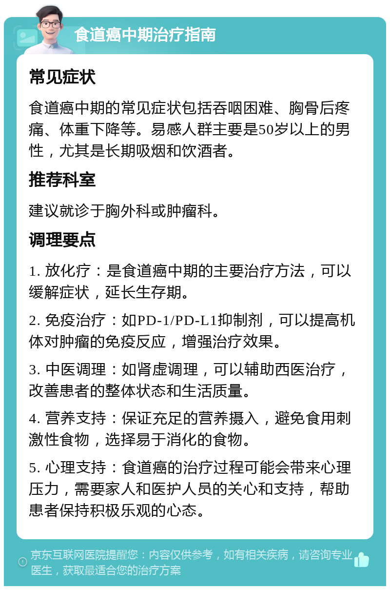 食道癌中期治疗指南 常见症状 食道癌中期的常见症状包括吞咽困难、胸骨后疼痛、体重下降等。易感人群主要是50岁以上的男性，尤其是长期吸烟和饮酒者。 推荐科室 建议就诊于胸外科或肿瘤科。 调理要点 1. 放化疗：是食道癌中期的主要治疗方法，可以缓解症状，延长生存期。 2. 免疫治疗：如PD-1/PD-L1抑制剂，可以提高机体对肿瘤的免疫反应，增强治疗效果。 3. 中医调理：如肾虚调理，可以辅助西医治疗，改善患者的整体状态和生活质量。 4. 营养支持：保证充足的营养摄入，避免食用刺激性食物，选择易于消化的食物。 5. 心理支持：食道癌的治疗过程可能会带来心理压力，需要家人和医护人员的关心和支持，帮助患者保持积极乐观的心态。