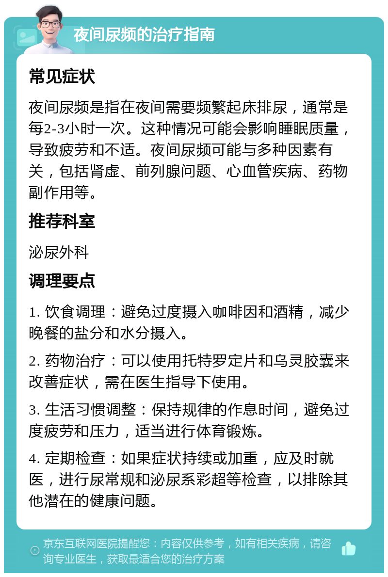 夜间尿频的治疗指南 常见症状 夜间尿频是指在夜间需要频繁起床排尿，通常是每2-3小时一次。这种情况可能会影响睡眠质量，导致疲劳和不适。夜间尿频可能与多种因素有关，包括肾虚、前列腺问题、心血管疾病、药物副作用等。 推荐科室 泌尿外科 调理要点 1. 饮食调理：避免过度摄入咖啡因和酒精，减少晚餐的盐分和水分摄入。 2. 药物治疗：可以使用托特罗定片和乌灵胶囊来改善症状，需在医生指导下使用。 3. 生活习惯调整：保持规律的作息时间，避免过度疲劳和压力，适当进行体育锻炼。 4. 定期检查：如果症状持续或加重，应及时就医，进行尿常规和泌尿系彩超等检查，以排除其他潜在的健康问题。