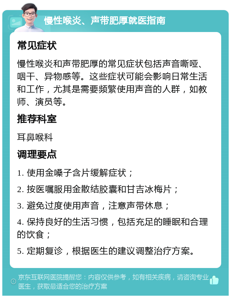 慢性喉炎、声带肥厚就医指南 常见症状 慢性喉炎和声带肥厚的常见症状包括声音嘶哑、咽干、异物感等。这些症状可能会影响日常生活和工作，尤其是需要频繁使用声音的人群，如教师、演员等。 推荐科室 耳鼻喉科 调理要点 1. 使用金嗓子含片缓解症状； 2. 按医嘱服用金散结胶囊和甘吉冰梅片； 3. 避免过度使用声音，注意声带休息； 4. 保持良好的生活习惯，包括充足的睡眠和合理的饮食； 5. 定期复诊，根据医生的建议调整治疗方案。