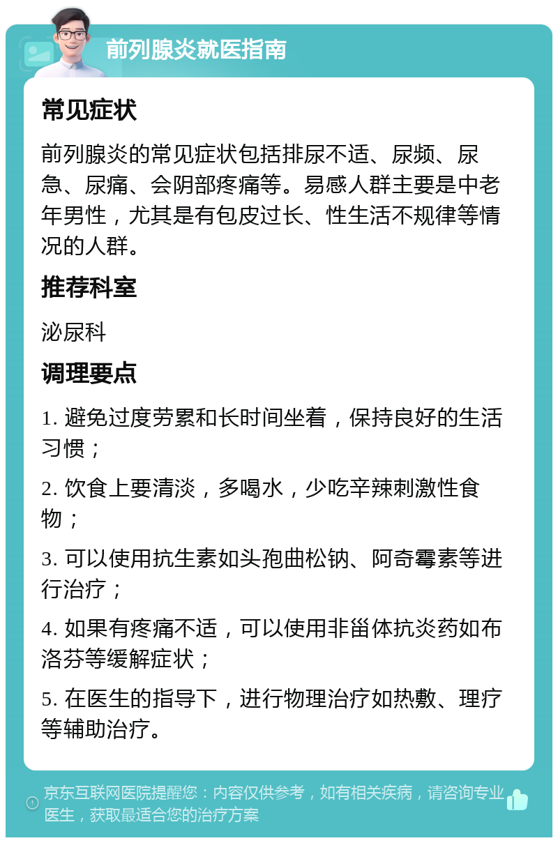 前列腺炎就医指南 常见症状 前列腺炎的常见症状包括排尿不适、尿频、尿急、尿痛、会阴部疼痛等。易感人群主要是中老年男性，尤其是有包皮过长、性生活不规律等情况的人群。 推荐科室 泌尿科 调理要点 1. 避免过度劳累和长时间坐着，保持良好的生活习惯； 2. 饮食上要清淡，多喝水，少吃辛辣刺激性食物； 3. 可以使用抗生素如头孢曲松钠、阿奇霉素等进行治疗； 4. 如果有疼痛不适，可以使用非甾体抗炎药如布洛芬等缓解症状； 5. 在医生的指导下，进行物理治疗如热敷、理疗等辅助治疗。