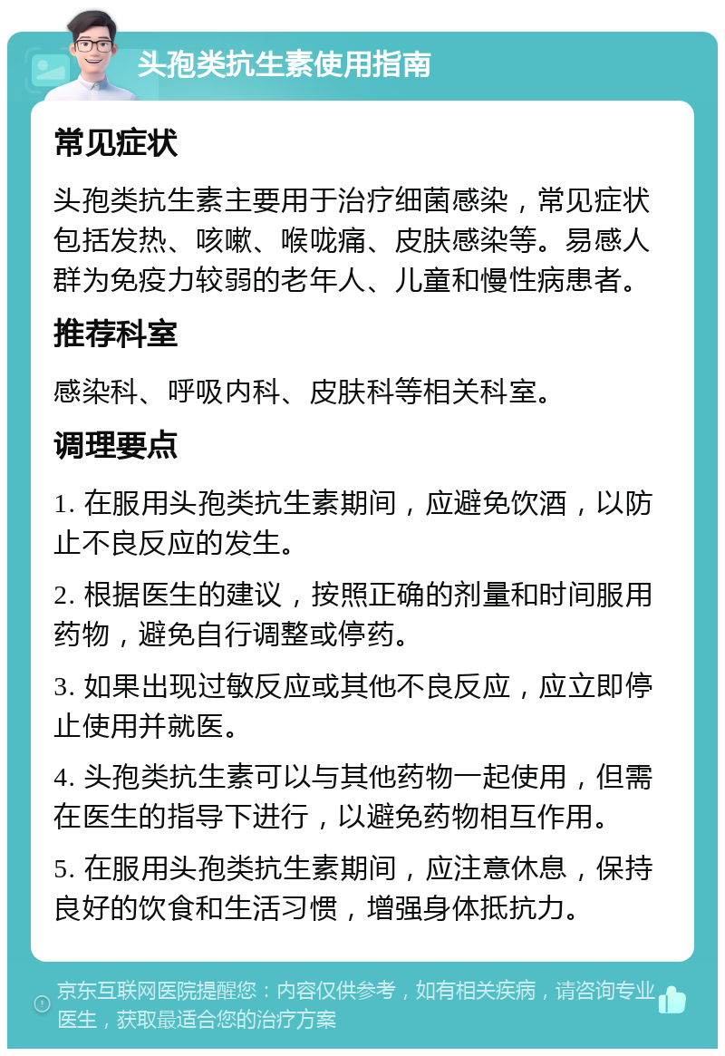 头孢类抗生素使用指南 常见症状 头孢类抗生素主要用于治疗细菌感染，常见症状包括发热、咳嗽、喉咙痛、皮肤感染等。易感人群为免疫力较弱的老年人、儿童和慢性病患者。 推荐科室 感染科、呼吸内科、皮肤科等相关科室。 调理要点 1. 在服用头孢类抗生素期间，应避免饮酒，以防止不良反应的发生。 2. 根据医生的建议，按照正确的剂量和时间服用药物，避免自行调整或停药。 3. 如果出现过敏反应或其他不良反应，应立即停止使用并就医。 4. 头孢类抗生素可以与其他药物一起使用，但需在医生的指导下进行，以避免药物相互作用。 5. 在服用头孢类抗生素期间，应注意休息，保持良好的饮食和生活习惯，增强身体抵抗力。