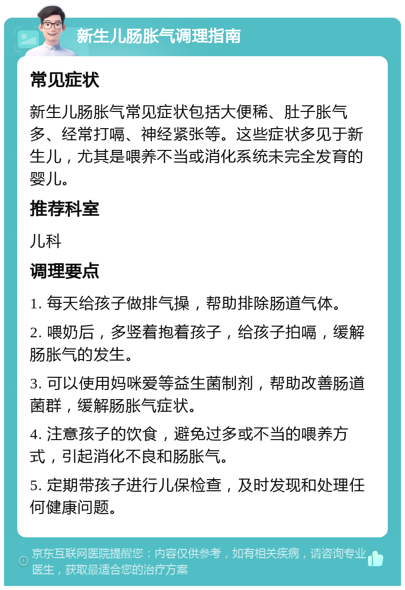 新生儿肠胀气调理指南 常见症状 新生儿肠胀气常见症状包括大便稀、肚子胀气多、经常打嗝、神经紧张等。这些症状多见于新生儿，尤其是喂养不当或消化系统未完全发育的婴儿。 推荐科室 儿科 调理要点 1. 每天给孩子做排气操，帮助排除肠道气体。 2. 喂奶后，多竖着抱着孩子，给孩子拍嗝，缓解肠胀气的发生。 3. 可以使用妈咪爱等益生菌制剂，帮助改善肠道菌群，缓解肠胀气症状。 4. 注意孩子的饮食，避免过多或不当的喂养方式，引起消化不良和肠胀气。 5. 定期带孩子进行儿保检查，及时发现和处理任何健康问题。