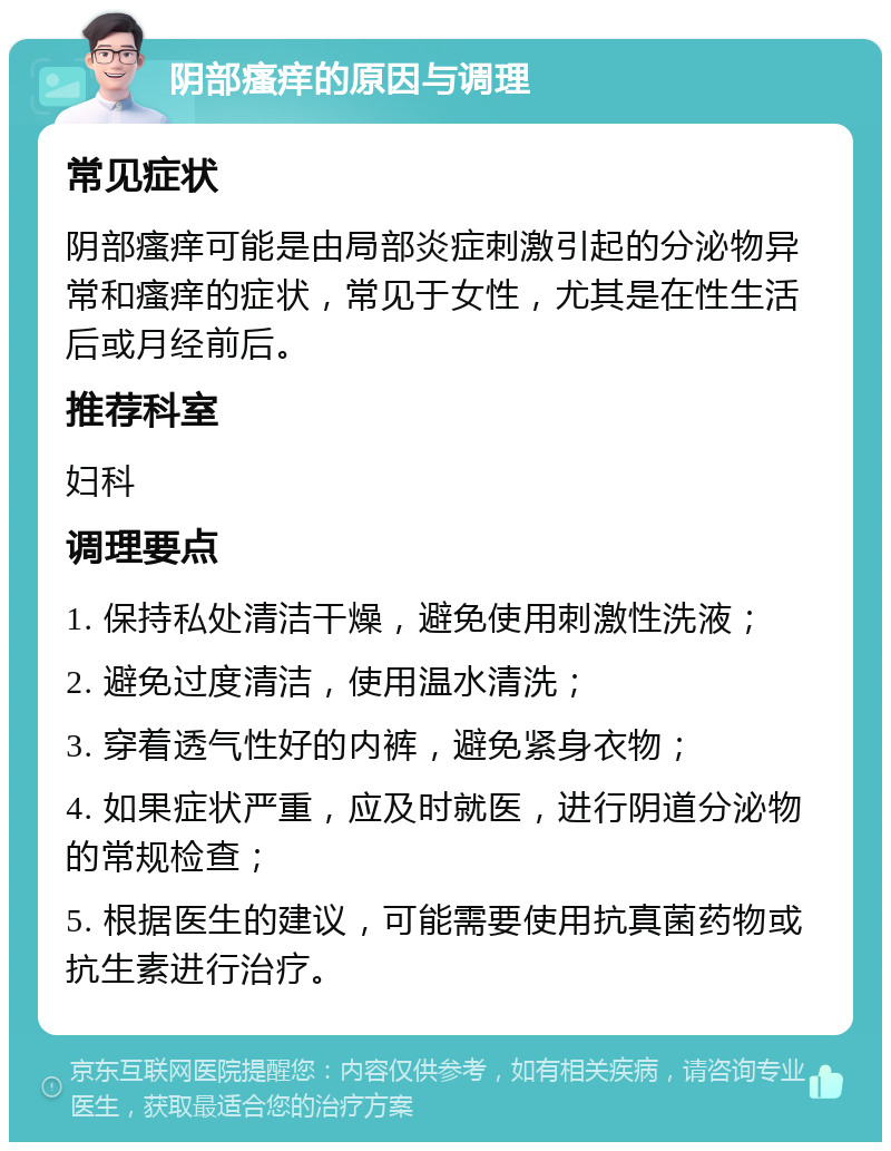 阴部瘙痒的原因与调理 常见症状 阴部瘙痒可能是由局部炎症刺激引起的分泌物异常和瘙痒的症状，常见于女性，尤其是在性生活后或月经前后。 推荐科室 妇科 调理要点 1. 保持私处清洁干燥，避免使用刺激性洗液； 2. 避免过度清洁，使用温水清洗； 3. 穿着透气性好的内裤，避免紧身衣物； 4. 如果症状严重，应及时就医，进行阴道分泌物的常规检查； 5. 根据医生的建议，可能需要使用抗真菌药物或抗生素进行治疗。