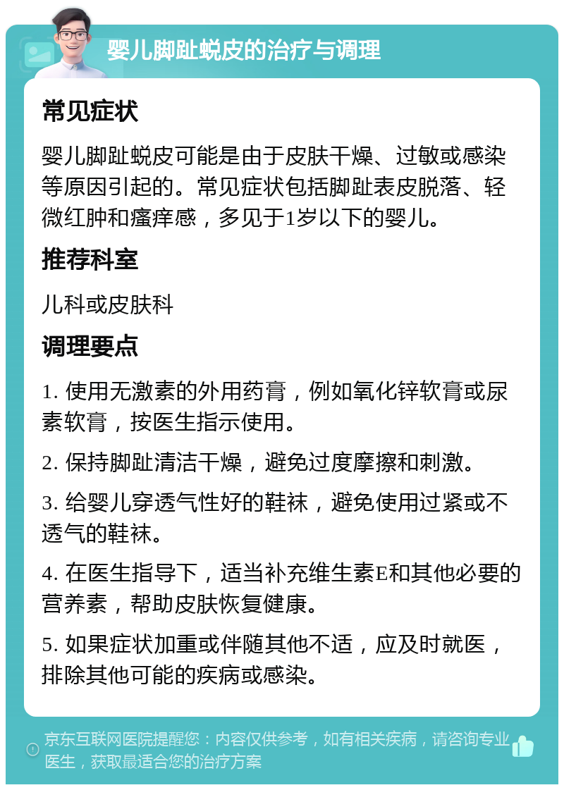 婴儿脚趾蜕皮的治疗与调理 常见症状 婴儿脚趾蜕皮可能是由于皮肤干燥、过敏或感染等原因引起的。常见症状包括脚趾表皮脱落、轻微红肿和瘙痒感，多见于1岁以下的婴儿。 推荐科室 儿科或皮肤科 调理要点 1. 使用无激素的外用药膏，例如氧化锌软膏或尿素软膏，按医生指示使用。 2. 保持脚趾清洁干燥，避免过度摩擦和刺激。 3. 给婴儿穿透气性好的鞋袜，避免使用过紧或不透气的鞋袜。 4. 在医生指导下，适当补充维生素E和其他必要的营养素，帮助皮肤恢复健康。 5. 如果症状加重或伴随其他不适，应及时就医，排除其他可能的疾病或感染。