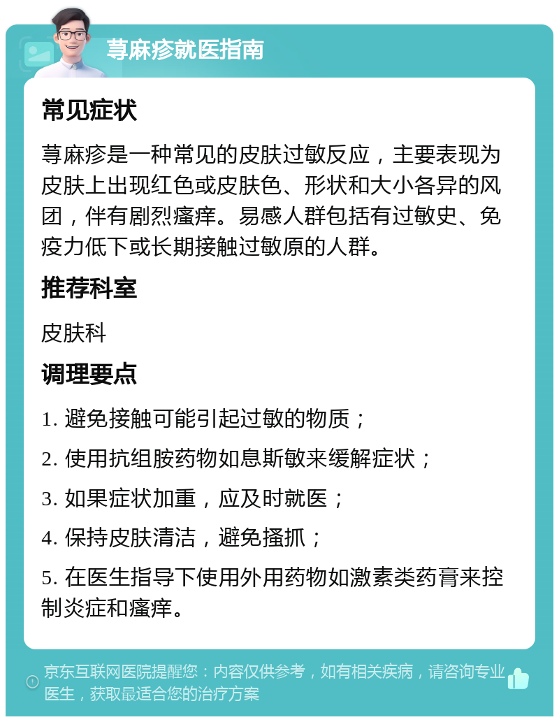 荨麻疹就医指南 常见症状 荨麻疹是一种常见的皮肤过敏反应，主要表现为皮肤上出现红色或皮肤色、形状和大小各异的风团，伴有剧烈瘙痒。易感人群包括有过敏史、免疫力低下或长期接触过敏原的人群。 推荐科室 皮肤科 调理要点 1. 避免接触可能引起过敏的物质； 2. 使用抗组胺药物如息斯敏来缓解症状； 3. 如果症状加重，应及时就医； 4. 保持皮肤清洁，避免搔抓； 5. 在医生指导下使用外用药物如激素类药膏来控制炎症和瘙痒。