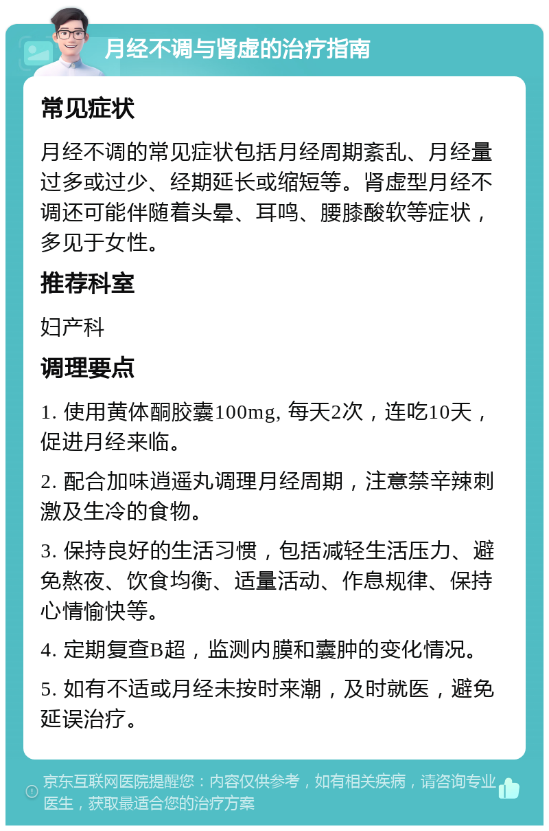 月经不调与肾虚的治疗指南 常见症状 月经不调的常见症状包括月经周期紊乱、月经量过多或过少、经期延长或缩短等。肾虚型月经不调还可能伴随着头晕、耳鸣、腰膝酸软等症状，多见于女性。 推荐科室 妇产科 调理要点 1. 使用黄体酮胶囊100mg, 每天2次，连吃10天，促进月经来临。 2. 配合加味逍遥丸调理月经周期，注意禁辛辣刺激及生冷的食物。 3. 保持良好的生活习惯，包括减轻生活压力、避免熬夜、饮食均衡、适量活动、作息规律、保持心情愉快等。 4. 定期复查B超，监测内膜和囊肿的变化情况。 5. 如有不适或月经未按时来潮，及时就医，避免延误治疗。