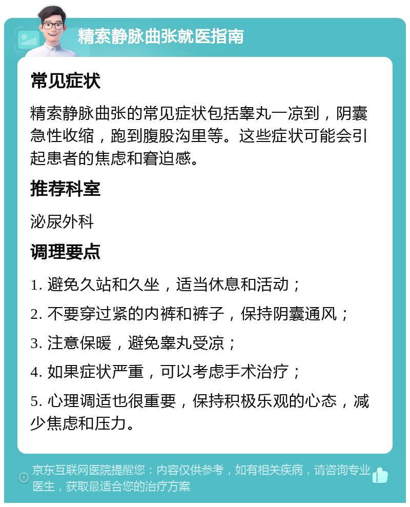 精索静脉曲张就医指南 常见症状 精索静脉曲张的常见症状包括睾丸一凉到，阴囊急性收缩，跑到腹股沟里等。这些症状可能会引起患者的焦虑和窘迫感。 推荐科室 泌尿外科 调理要点 1. 避免久站和久坐，适当休息和活动； 2. 不要穿过紧的内裤和裤子，保持阴囊通风； 3. 注意保暖，避免睾丸受凉； 4. 如果症状严重，可以考虑手术治疗； 5. 心理调适也很重要，保持积极乐观的心态，减少焦虑和压力。