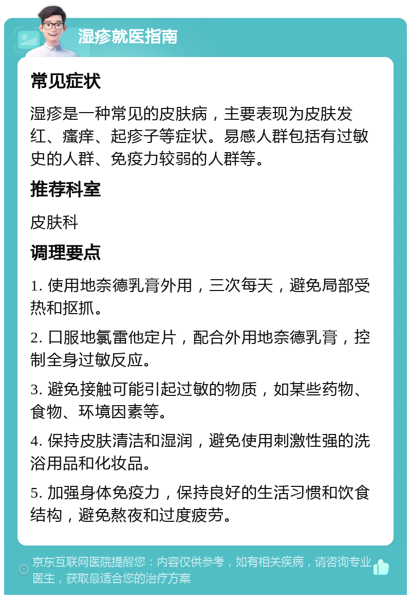 湿疹就医指南 常见症状 湿疹是一种常见的皮肤病，主要表现为皮肤发红、瘙痒、起疹子等症状。易感人群包括有过敏史的人群、免疫力较弱的人群等。 推荐科室 皮肤科 调理要点 1. 使用地奈德乳膏外用，三次每天，避免局部受热和抠抓。 2. 口服地氯雷他定片，配合外用地奈德乳膏，控制全身过敏反应。 3. 避免接触可能引起过敏的物质，如某些药物、食物、环境因素等。 4. 保持皮肤清洁和湿润，避免使用刺激性强的洗浴用品和化妆品。 5. 加强身体免疫力，保持良好的生活习惯和饮食结构，避免熬夜和过度疲劳。