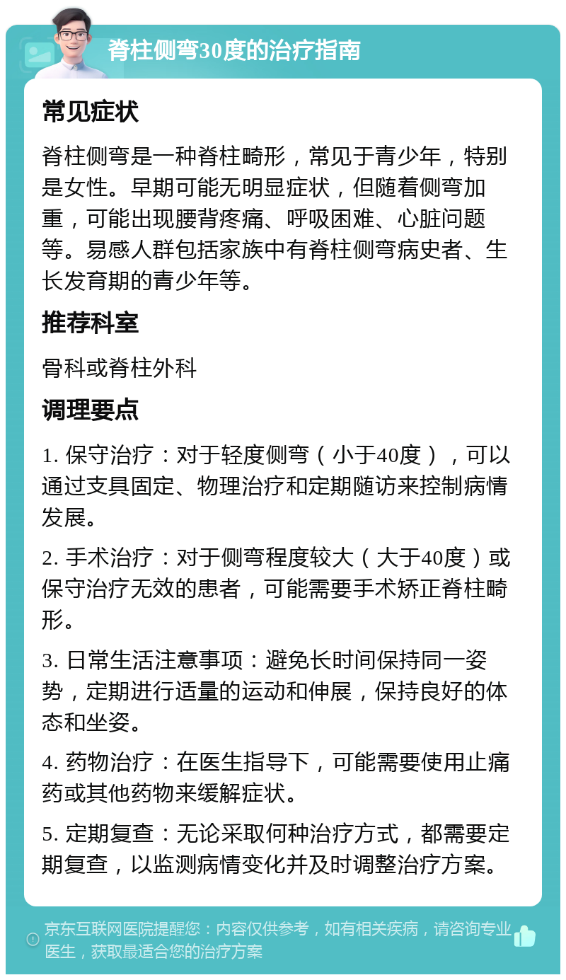 脊柱侧弯30度的治疗指南 常见症状 脊柱侧弯是一种脊柱畸形，常见于青少年，特别是女性。早期可能无明显症状，但随着侧弯加重，可能出现腰背疼痛、呼吸困难、心脏问题等。易感人群包括家族中有脊柱侧弯病史者、生长发育期的青少年等。 推荐科室 骨科或脊柱外科 调理要点 1. 保守治疗：对于轻度侧弯（小于40度），可以通过支具固定、物理治疗和定期随访来控制病情发展。 2. 手术治疗：对于侧弯程度较大（大于40度）或保守治疗无效的患者，可能需要手术矫正脊柱畸形。 3. 日常生活注意事项：避免长时间保持同一姿势，定期进行适量的运动和伸展，保持良好的体态和坐姿。 4. 药物治疗：在医生指导下，可能需要使用止痛药或其他药物来缓解症状。 5. 定期复查：无论采取何种治疗方式，都需要定期复查，以监测病情变化并及时调整治疗方案。