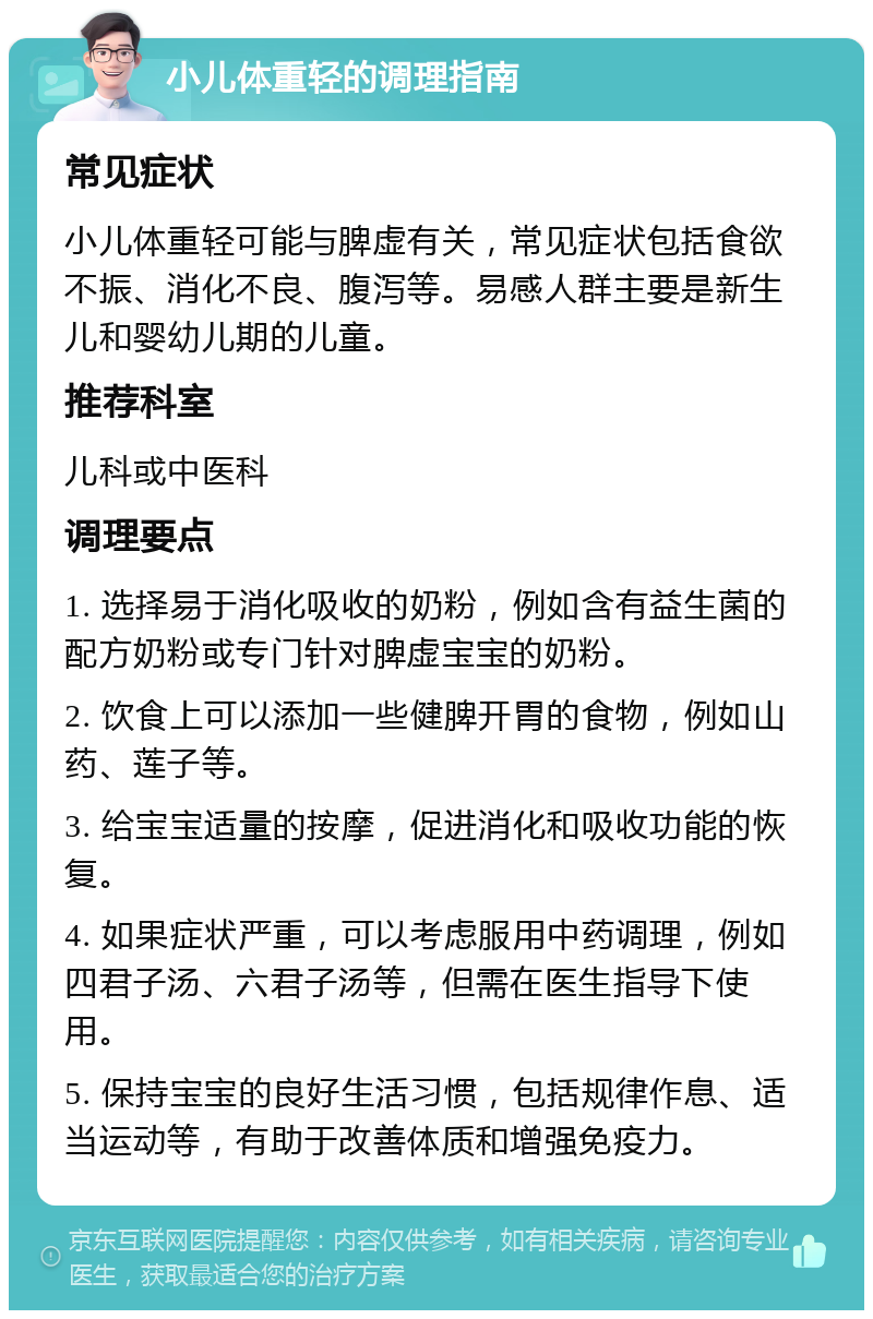 小儿体重轻的调理指南 常见症状 小儿体重轻可能与脾虚有关，常见症状包括食欲不振、消化不良、腹泻等。易感人群主要是新生儿和婴幼儿期的儿童。 推荐科室 儿科或中医科 调理要点 1. 选择易于消化吸收的奶粉，例如含有益生菌的配方奶粉或专门针对脾虚宝宝的奶粉。 2. 饮食上可以添加一些健脾开胃的食物，例如山药、莲子等。 3. 给宝宝适量的按摩，促进消化和吸收功能的恢复。 4. 如果症状严重，可以考虑服用中药调理，例如四君子汤、六君子汤等，但需在医生指导下使用。 5. 保持宝宝的良好生活习惯，包括规律作息、适当运动等，有助于改善体质和增强免疫力。