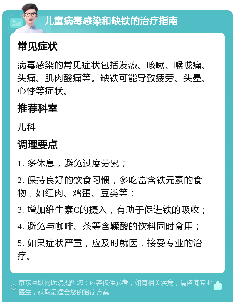 儿童病毒感染和缺铁的治疗指南 常见症状 病毒感染的常见症状包括发热、咳嗽、喉咙痛、头痛、肌肉酸痛等。缺铁可能导致疲劳、头晕、心悸等症状。 推荐科室 儿科 调理要点 1. 多休息，避免过度劳累； 2. 保持良好的饮食习惯，多吃富含铁元素的食物，如红肉、鸡蛋、豆类等； 3. 增加维生素C的摄入，有助于促进铁的吸收； 4. 避免与咖啡、茶等含鞣酸的饮料同时食用； 5. 如果症状严重，应及时就医，接受专业的治疗。