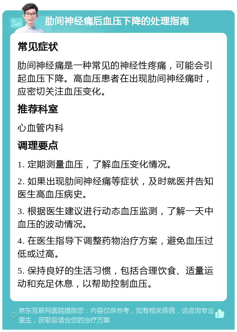 肋间神经痛后血压下降的处理指南 常见症状 肋间神经痛是一种常见的神经性疼痛，可能会引起血压下降。高血压患者在出现肋间神经痛时，应密切关注血压变化。 推荐科室 心血管内科 调理要点 1. 定期测量血压，了解血压变化情况。 2. 如果出现肋间神经痛等症状，及时就医并告知医生高血压病史。 3. 根据医生建议进行动态血压监测，了解一天中血压的波动情况。 4. 在医生指导下调整药物治疗方案，避免血压过低或过高。 5. 保持良好的生活习惯，包括合理饮食、适量运动和充足休息，以帮助控制血压。