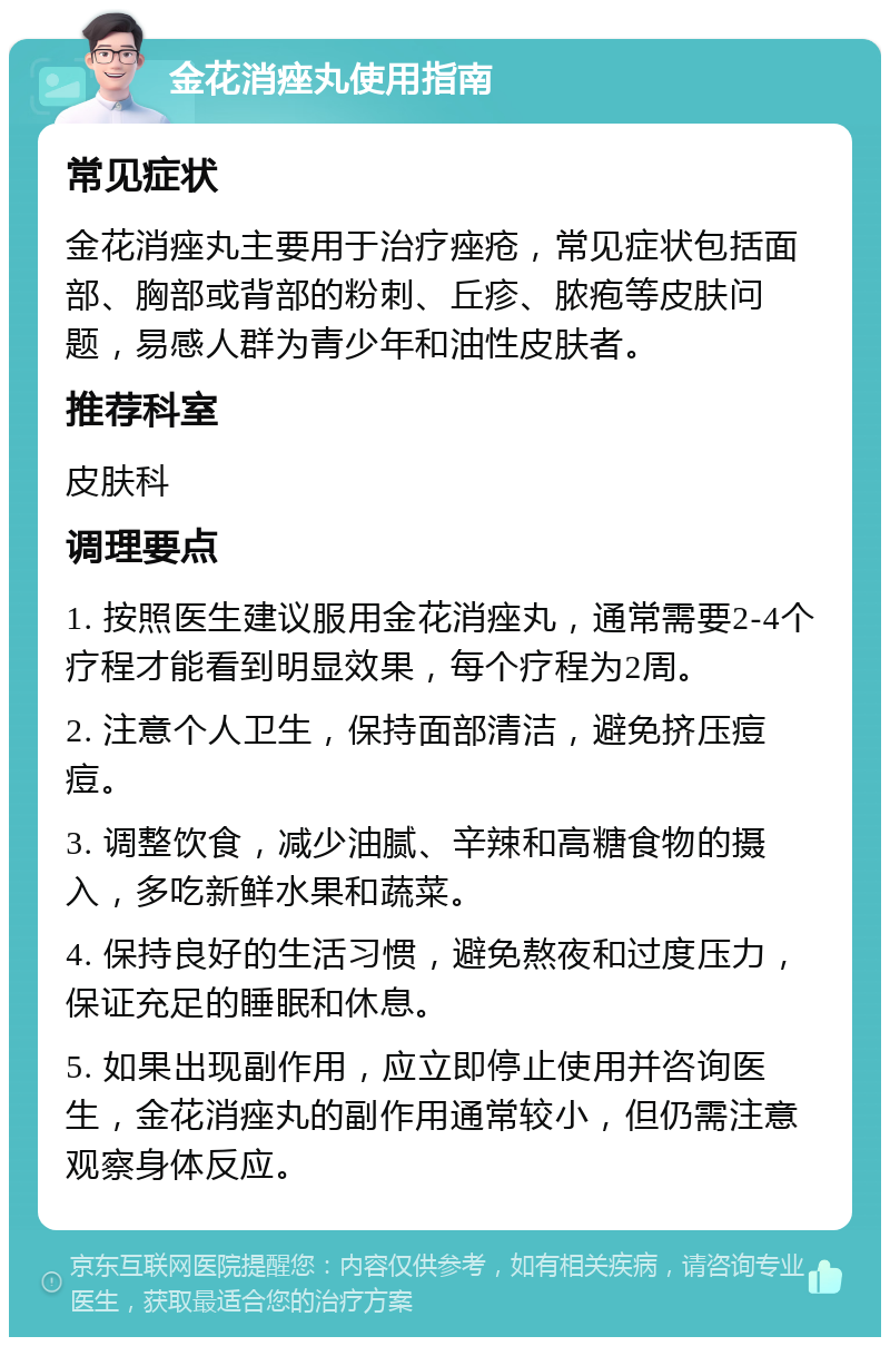 金花消痤丸使用指南 常见症状 金花消痤丸主要用于治疗痤疮，常见症状包括面部、胸部或背部的粉刺、丘疹、脓疱等皮肤问题，易感人群为青少年和油性皮肤者。 推荐科室 皮肤科 调理要点 1. 按照医生建议服用金花消痤丸，通常需要2-4个疗程才能看到明显效果，每个疗程为2周。 2. 注意个人卫生，保持面部清洁，避免挤压痘痘。 3. 调整饮食，减少油腻、辛辣和高糖食物的摄入，多吃新鲜水果和蔬菜。 4. 保持良好的生活习惯，避免熬夜和过度压力，保证充足的睡眠和休息。 5. 如果出现副作用，应立即停止使用并咨询医生，金花消痤丸的副作用通常较小，但仍需注意观察身体反应。