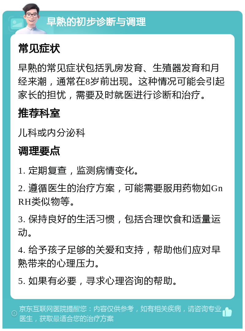 早熟的初步诊断与调理 常见症状 早熟的常见症状包括乳房发育、生殖器发育和月经来潮，通常在8岁前出现。这种情况可能会引起家长的担忧，需要及时就医进行诊断和治疗。 推荐科室 儿科或内分泌科 调理要点 1. 定期复查，监测病情变化。 2. 遵循医生的治疗方案，可能需要服用药物如GnRH类似物等。 3. 保持良好的生活习惯，包括合理饮食和适量运动。 4. 给予孩子足够的关爱和支持，帮助他们应对早熟带来的心理压力。 5. 如果有必要，寻求心理咨询的帮助。