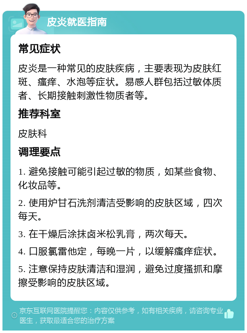 皮炎就医指南 常见症状 皮炎是一种常见的皮肤疾病，主要表现为皮肤红斑、瘙痒、水泡等症状。易感人群包括过敏体质者、长期接触刺激性物质者等。 推荐科室 皮肤科 调理要点 1. 避免接触可能引起过敏的物质，如某些食物、化妆品等。 2. 使用炉甘石洗剂清洁受影响的皮肤区域，四次每天。 3. 在干燥后涂抹卤米松乳膏，两次每天。 4. 口服氯雷他定，每晚一片，以缓解瘙痒症状。 5. 注意保持皮肤清洁和湿润，避免过度搔抓和摩擦受影响的皮肤区域。