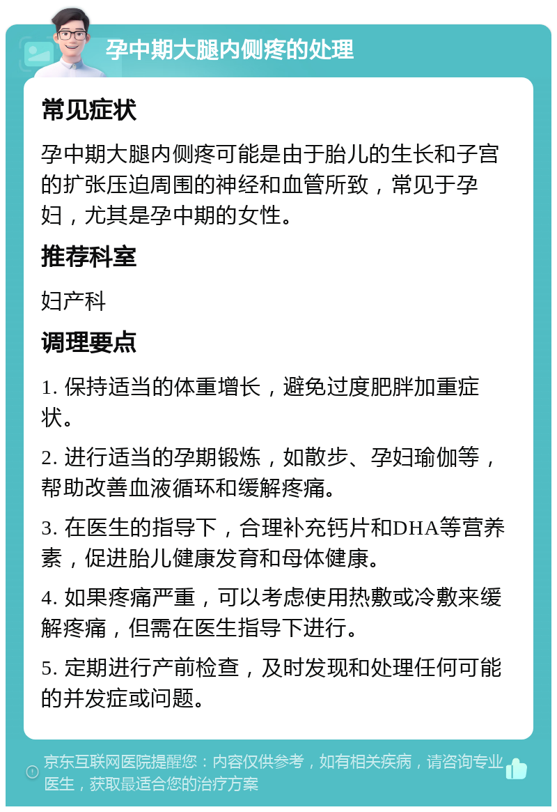 孕中期大腿内侧疼的处理 常见症状 孕中期大腿内侧疼可能是由于胎儿的生长和子宫的扩张压迫周围的神经和血管所致，常见于孕妇，尤其是孕中期的女性。 推荐科室 妇产科 调理要点 1. 保持适当的体重增长，避免过度肥胖加重症状。 2. 进行适当的孕期锻炼，如散步、孕妇瑜伽等，帮助改善血液循环和缓解疼痛。 3. 在医生的指导下，合理补充钙片和DHA等营养素，促进胎儿健康发育和母体健康。 4. 如果疼痛严重，可以考虑使用热敷或冷敷来缓解疼痛，但需在医生指导下进行。 5. 定期进行产前检查，及时发现和处理任何可能的并发症或问题。