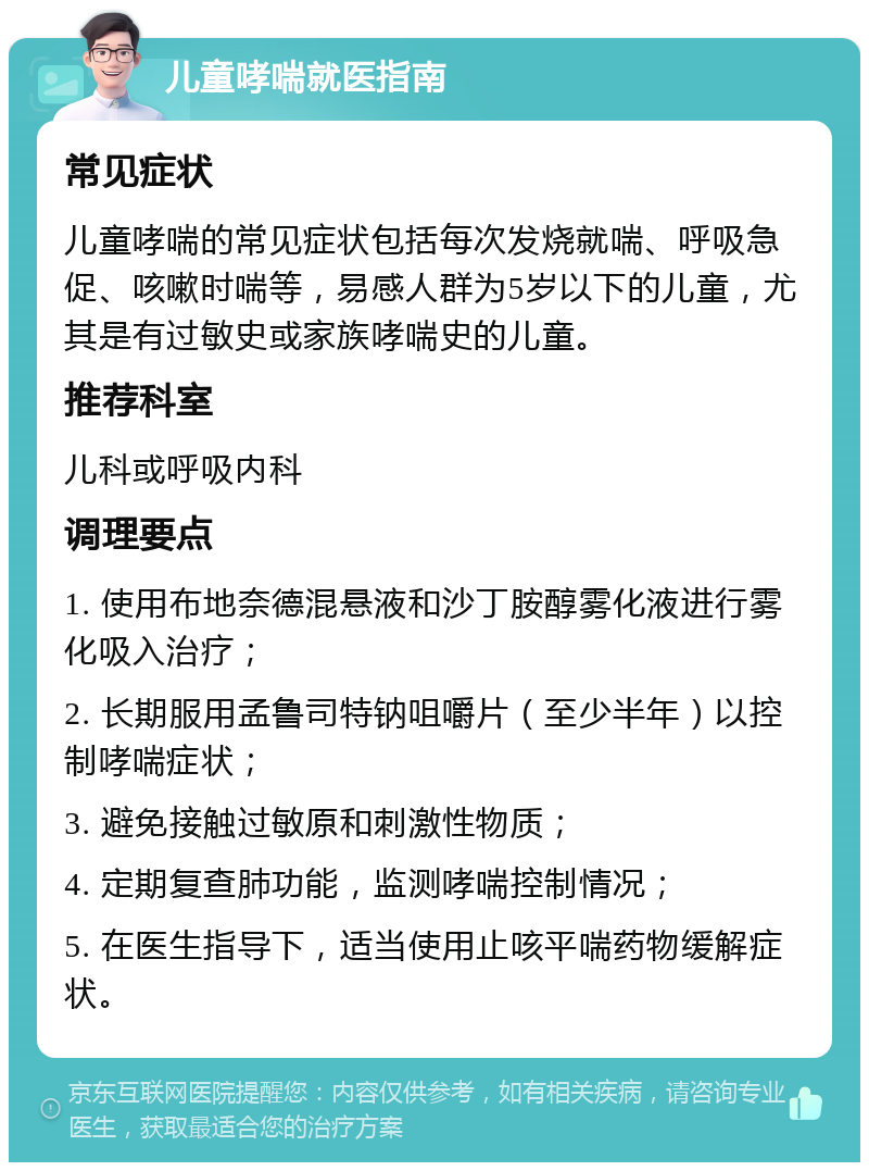 儿童哮喘就医指南 常见症状 儿童哮喘的常见症状包括每次发烧就喘、呼吸急促、咳嗽时喘等，易感人群为5岁以下的儿童，尤其是有过敏史或家族哮喘史的儿童。 推荐科室 儿科或呼吸内科 调理要点 1. 使用布地奈德混悬液和沙丁胺醇雾化液进行雾化吸入治疗； 2. 长期服用孟鲁司特钠咀嚼片（至少半年）以控制哮喘症状； 3. 避免接触过敏原和刺激性物质； 4. 定期复查肺功能，监测哮喘控制情况； 5. 在医生指导下，适当使用止咳平喘药物缓解症状。