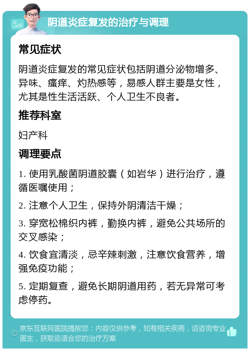 阴道炎症复发的治疗与调理 常见症状 阴道炎症复发的常见症状包括阴道分泌物增多、异味、瘙痒、灼热感等，易感人群主要是女性，尤其是性生活活跃、个人卫生不良者。 推荐科室 妇产科 调理要点 1. 使用乳酸菌阴道胶囊（如岩华）进行治疗，遵循医嘱使用； 2. 注意个人卫生，保持外阴清洁干燥； 3. 穿宽松棉织内裤，勤换内裤，避免公共场所的交叉感染； 4. 饮食宜清淡，忌辛辣刺激，注意饮食营养，增强免疫功能； 5. 定期复查，避免长期阴道用药，若无异常可考虑停药。