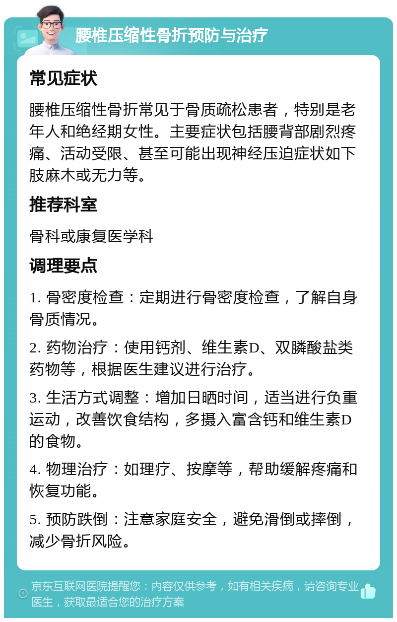 腰椎压缩性骨折预防与治疗 常见症状 腰椎压缩性骨折常见于骨质疏松患者，特别是老年人和绝经期女性。主要症状包括腰背部剧烈疼痛、活动受限、甚至可能出现神经压迫症状如下肢麻木或无力等。 推荐科室 骨科或康复医学科 调理要点 1. 骨密度检查：定期进行骨密度检查，了解自身骨质情况。 2. 药物治疗：使用钙剂、维生素D、双膦酸盐类药物等，根据医生建议进行治疗。 3. 生活方式调整：增加日晒时间，适当进行负重运动，改善饮食结构，多摄入富含钙和维生素D的食物。 4. 物理治疗：如理疗、按摩等，帮助缓解疼痛和恢复功能。 5. 预防跌倒：注意家庭安全，避免滑倒或摔倒，减少骨折风险。