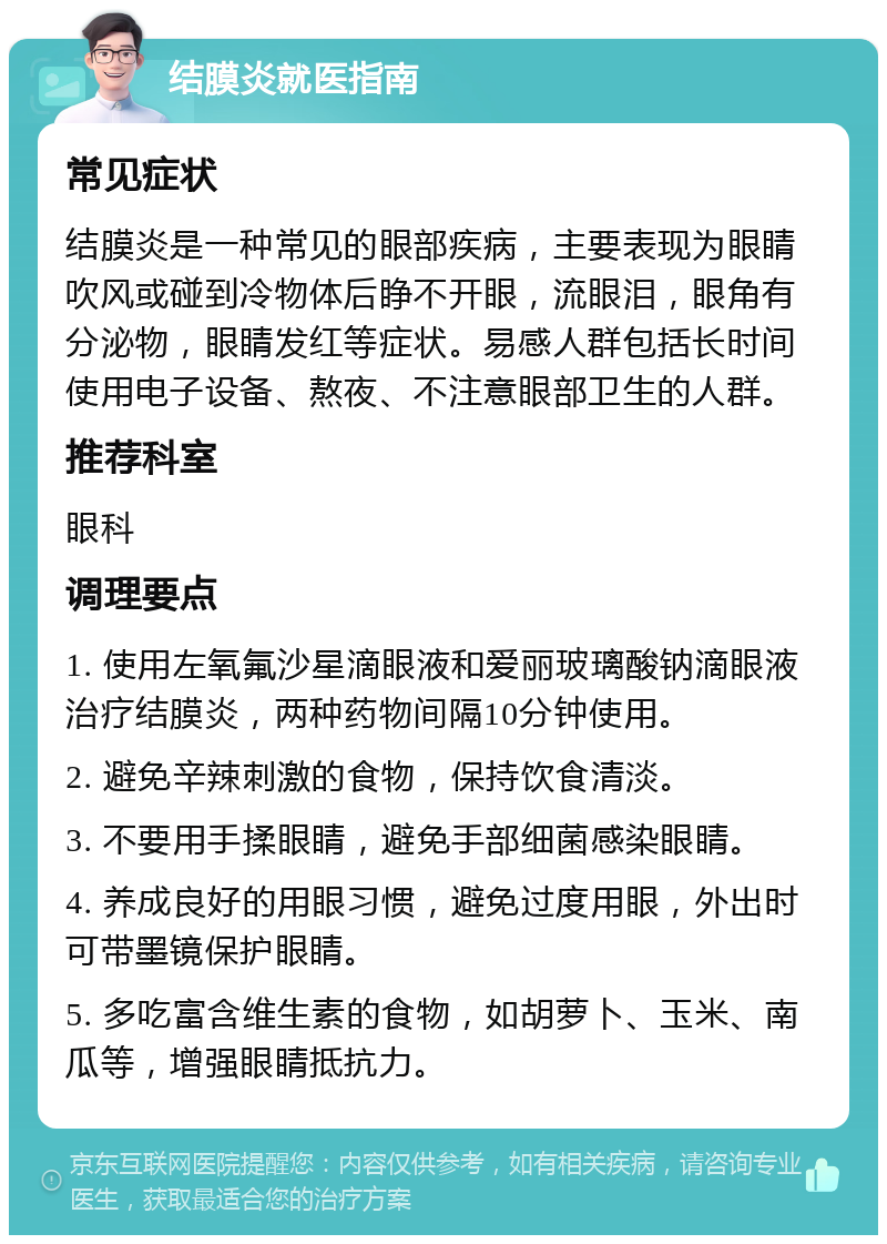 结膜炎就医指南 常见症状 结膜炎是一种常见的眼部疾病，主要表现为眼睛吹风或碰到冷物体后睁不开眼，流眼泪，眼角有分泌物，眼睛发红等症状。易感人群包括长时间使用电子设备、熬夜、不注意眼部卫生的人群。 推荐科室 眼科 调理要点 1. 使用左氧氟沙星滴眼液和爱丽玻璃酸钠滴眼液治疗结膜炎，两种药物间隔10分钟使用。 2. 避免辛辣刺激的食物，保持饮食清淡。 3. 不要用手揉眼睛，避免手部细菌感染眼睛。 4. 养成良好的用眼习惯，避免过度用眼，外出时可带墨镜保护眼睛。 5. 多吃富含维生素的食物，如胡萝卜、玉米、南瓜等，增强眼睛抵抗力。