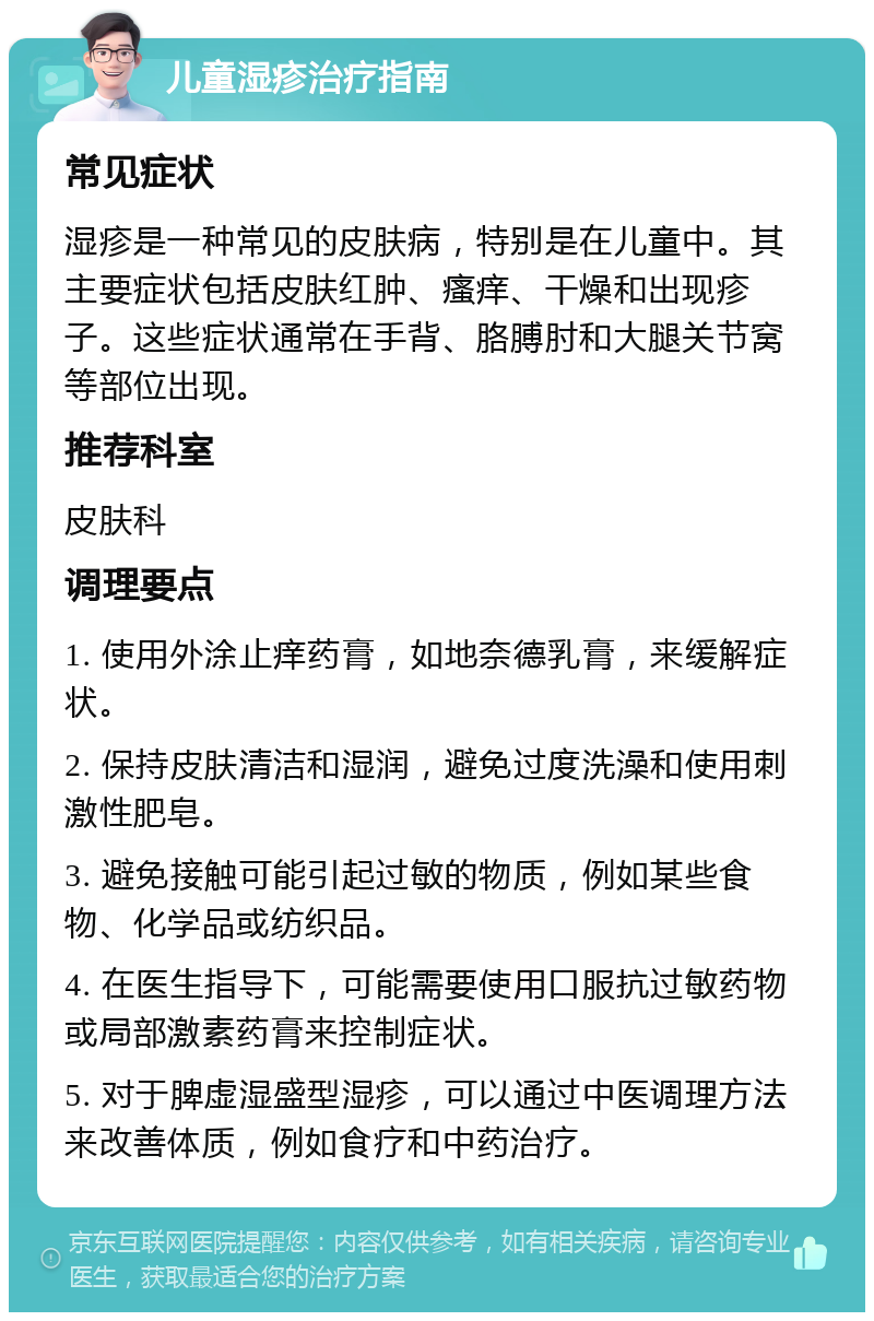 儿童湿疹治疗指南 常见症状 湿疹是一种常见的皮肤病，特别是在儿童中。其主要症状包括皮肤红肿、瘙痒、干燥和出现疹子。这些症状通常在手背、胳膊肘和大腿关节窝等部位出现。 推荐科室 皮肤科 调理要点 1. 使用外涂止痒药膏，如地奈德乳膏，来缓解症状。 2. 保持皮肤清洁和湿润，避免过度洗澡和使用刺激性肥皂。 3. 避免接触可能引起过敏的物质，例如某些食物、化学品或纺织品。 4. 在医生指导下，可能需要使用口服抗过敏药物或局部激素药膏来控制症状。 5. 对于脾虚湿盛型湿疹，可以通过中医调理方法来改善体质，例如食疗和中药治疗。