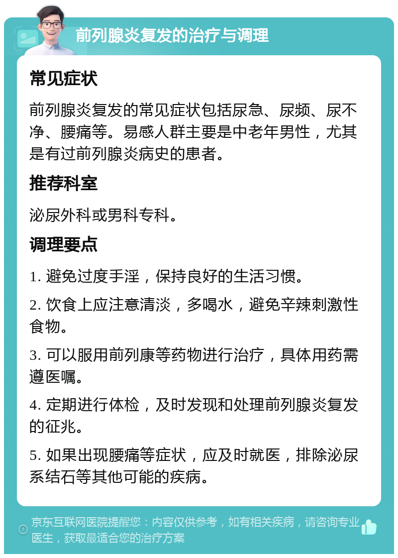 前列腺炎复发的治疗与调理 常见症状 前列腺炎复发的常见症状包括尿急、尿频、尿不净、腰痛等。易感人群主要是中老年男性，尤其是有过前列腺炎病史的患者。 推荐科室 泌尿外科或男科专科。 调理要点 1. 避免过度手淫，保持良好的生活习惯。 2. 饮食上应注意清淡，多喝水，避免辛辣刺激性食物。 3. 可以服用前列康等药物进行治疗，具体用药需遵医嘱。 4. 定期进行体检，及时发现和处理前列腺炎复发的征兆。 5. 如果出现腰痛等症状，应及时就医，排除泌尿系结石等其他可能的疾病。