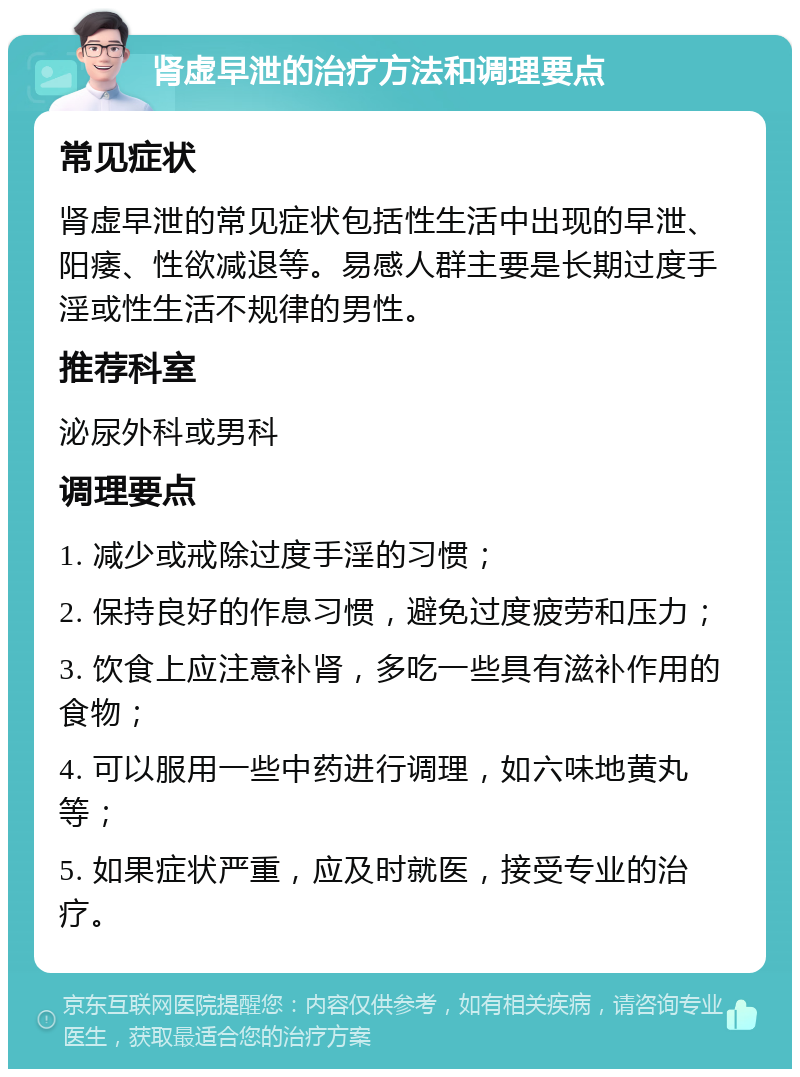 肾虚早泄的治疗方法和调理要点 常见症状 肾虚早泄的常见症状包括性生活中出现的早泄、阳痿、性欲减退等。易感人群主要是长期过度手淫或性生活不规律的男性。 推荐科室 泌尿外科或男科 调理要点 1. 减少或戒除过度手淫的习惯； 2. 保持良好的作息习惯，避免过度疲劳和压力； 3. 饮食上应注意补肾，多吃一些具有滋补作用的食物； 4. 可以服用一些中药进行调理，如六味地黄丸等； 5. 如果症状严重，应及时就医，接受专业的治疗。