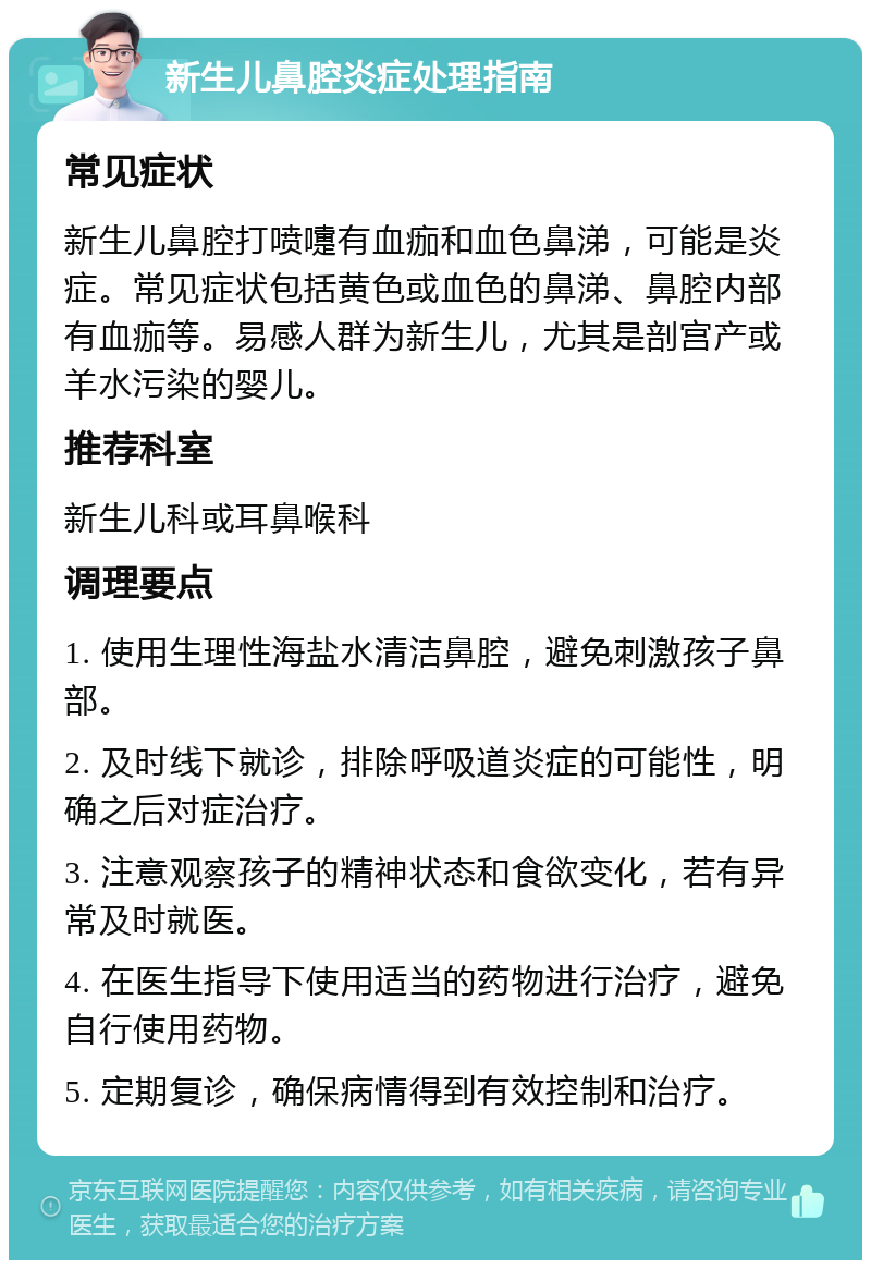 新生儿鼻腔炎症处理指南 常见症状 新生儿鼻腔打喷嚏有血痂和血色鼻涕，可能是炎症。常见症状包括黄色或血色的鼻涕、鼻腔内部有血痂等。易感人群为新生儿，尤其是剖宫产或羊水污染的婴儿。 推荐科室 新生儿科或耳鼻喉科 调理要点 1. 使用生理性海盐水清洁鼻腔，避免刺激孩子鼻部。 2. 及时线下就诊，排除呼吸道炎症的可能性，明确之后对症治疗。 3. 注意观察孩子的精神状态和食欲变化，若有异常及时就医。 4. 在医生指导下使用适当的药物进行治疗，避免自行使用药物。 5. 定期复诊，确保病情得到有效控制和治疗。