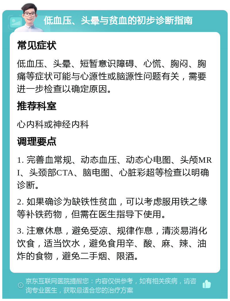 低血压、头晕与贫血的初步诊断指南 常见症状 低血压、头晕、短暂意识障碍、心慌、胸闷、胸痛等症状可能与心源性或脑源性问题有关，需要进一步检查以确定原因。 推荐科室 心内科或神经内科 调理要点 1. 完善血常规、动态血压、动态心电图、头颅MRI、头颈部CTA、脑电图、心脏彩超等检查以明确诊断。 2. 如果确诊为缺铁性贫血，可以考虑服用铁之缘等补铁药物，但需在医生指导下使用。 3. 注意休息，避免受凉、规律作息，清淡易消化饮食，适当饮水，避免食用辛、酸、麻、辣、油炸的食物，避免二手烟、限酒。