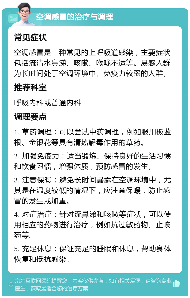 空调感冒的治疗与调理 常见症状 空调感冒是一种常见的上呼吸道感染，主要症状包括流清水鼻涕、咳嗽、喉咙不适等。易感人群为长时间处于空调环境中、免疫力较弱的人群。 推荐科室 呼吸内科或普通内科 调理要点 1. 草药调理：可以尝试中药调理，例如服用板蓝根、金银花等具有清热解毒作用的草药。 2. 加强免疫力：适当锻炼、保持良好的生活习惯和饮食习惯，增强体质，预防感冒的发生。 3. 注意保暖：避免长时间暴露在空调环境中，尤其是在温度较低的情况下，应注意保暖，防止感冒的发生或加重。 4. 对症治疗：针对流鼻涕和咳嗽等症状，可以使用相应的药物进行治疗，例如抗过敏药物、止咳药等。 5. 充足休息：保证充足的睡眠和休息，帮助身体恢复和抵抗感染。