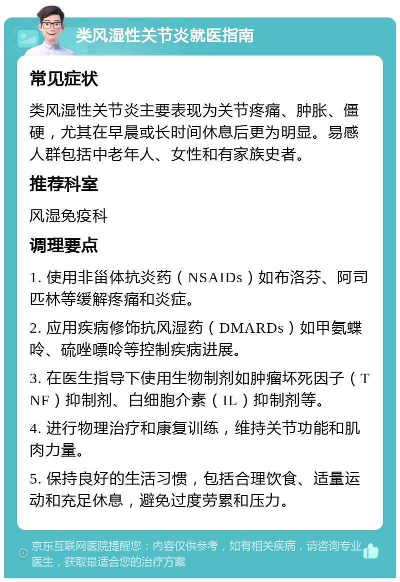 类风湿性关节炎就医指南 常见症状 类风湿性关节炎主要表现为关节疼痛、肿胀、僵硬，尤其在早晨或长时间休息后更为明显。易感人群包括中老年人、女性和有家族史者。 推荐科室 风湿免疫科 调理要点 1. 使用非甾体抗炎药（NSAIDs）如布洛芬、阿司匹林等缓解疼痛和炎症。 2. 应用疾病修饰抗风湿药（DMARDs）如甲氨蝶呤、硫唑嘌呤等控制疾病进展。 3. 在医生指导下使用生物制剂如肿瘤坏死因子（TNF）抑制剂、白细胞介素（IL）抑制剂等。 4. 进行物理治疗和康复训练，维持关节功能和肌肉力量。 5. 保持良好的生活习惯，包括合理饮食、适量运动和充足休息，避免过度劳累和压力。