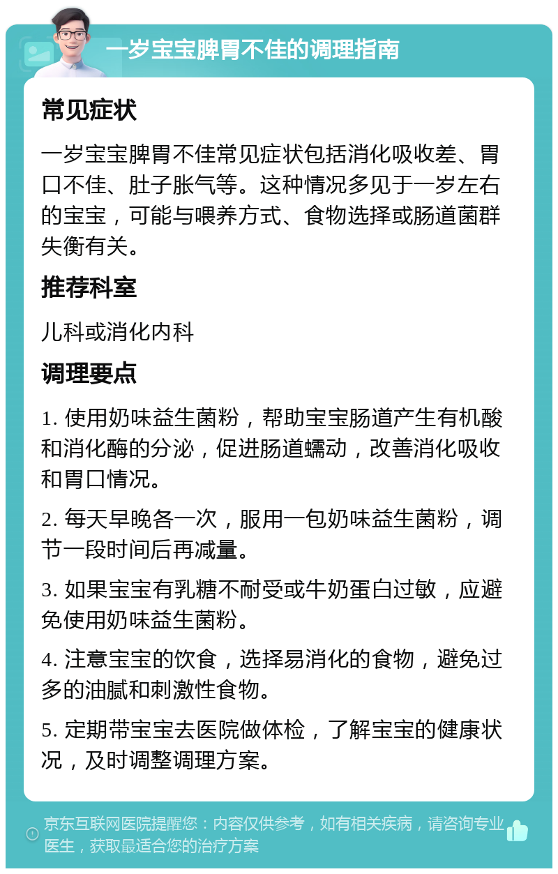 一岁宝宝脾胃不佳的调理指南 常见症状 一岁宝宝脾胃不佳常见症状包括消化吸收差、胃口不佳、肚子胀气等。这种情况多见于一岁左右的宝宝，可能与喂养方式、食物选择或肠道菌群失衡有关。 推荐科室 儿科或消化内科 调理要点 1. 使用奶味益生菌粉，帮助宝宝肠道产生有机酸和消化酶的分泌，促进肠道蠕动，改善消化吸收和胃口情况。 2. 每天早晚各一次，服用一包奶味益生菌粉，调节一段时间后再减量。 3. 如果宝宝有乳糖不耐受或牛奶蛋白过敏，应避免使用奶味益生菌粉。 4. 注意宝宝的饮食，选择易消化的食物，避免过多的油腻和刺激性食物。 5. 定期带宝宝去医院做体检，了解宝宝的健康状况，及时调整调理方案。