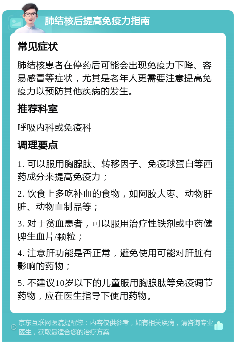 肺结核后提高免疫力指南 常见症状 肺结核患者在停药后可能会出现免疫力下降、容易感冒等症状，尤其是老年人更需要注意提高免疫力以预防其他疾病的发生。 推荐科室 呼吸内科或免疫科 调理要点 1. 可以服用胸腺肽、转移因子、免疫球蛋白等西药成分来提高免疫力； 2. 饮食上多吃补血的食物，如阿胶大枣、动物肝脏、动物血制品等； 3. 对于贫血患者，可以服用治疗性铁剂或中药健脾生血片/颗粒； 4. 注意肝功能是否正常，避免使用可能对肝脏有影响的药物； 5. 不建议10岁以下的儿童服用胸腺肽等免疫调节药物，应在医生指导下使用药物。