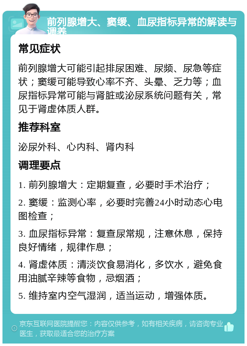 前列腺增大、窦缓、血尿指标异常的解读与调养 常见症状 前列腺增大可能引起排尿困难、尿频、尿急等症状；窦缓可能导致心率不齐、头晕、乏力等；血尿指标异常可能与肾脏或泌尿系统问题有关，常见于肾虚体质人群。 推荐科室 泌尿外科、心内科、肾内科 调理要点 1. 前列腺增大：定期复查，必要时手术治疗； 2. 窦缓：监测心率，必要时完善24小时动态心电图检查； 3. 血尿指标异常：复查尿常规，注意休息，保持良好情绪，规律作息； 4. 肾虚体质：清淡饮食易消化，多饮水，避免食用油腻辛辣等食物，忌烟酒； 5. 维持室内空气湿润，适当运动，增强体质。