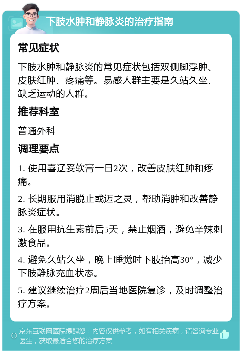 下肢水肿和静脉炎的治疗指南 常见症状 下肢水肿和静脉炎的常见症状包括双侧脚浮肿、皮肤红肿、疼痛等。易感人群主要是久站久坐、缺乏运动的人群。 推荐科室 普通外科 调理要点 1. 使用喜辽妥软膏一日2次，改善皮肤红肿和疼痛。 2. 长期服用消脱止或迈之灵，帮助消肿和改善静脉炎症状。 3. 在服用抗生素前后5天，禁止烟酒，避免辛辣刺激食品。 4. 避免久站久坐，晚上睡觉时下肢抬高30°，减少下肢静脉充血状态。 5. 建议继续治疗2周后当地医院复诊，及时调整治疗方案。