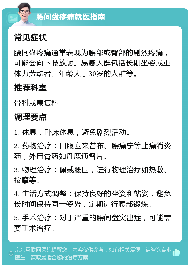 腰间盘疼痛就医指南 常见症状 腰间盘疼痛通常表现为腰部或臀部的剧烈疼痛，可能会向下肢放射。易感人群包括长期坐姿或重体力劳动者、年龄大于30岁的人群等。 推荐科室 骨科或康复科 调理要点 1. 休息：卧床休息，避免剧烈活动。 2. 药物治疗：口服塞来昔布、腰痛宁等止痛消炎药，外用膏药如丹鹿通督片。 3. 物理治疗：佩戴腰围，进行物理治疗如热敷、按摩等。 4. 生活方式调整：保持良好的坐姿和站姿，避免长时间保持同一姿势，定期进行腰部锻炼。 5. 手术治疗：对于严重的腰间盘突出症，可能需要手术治疗。