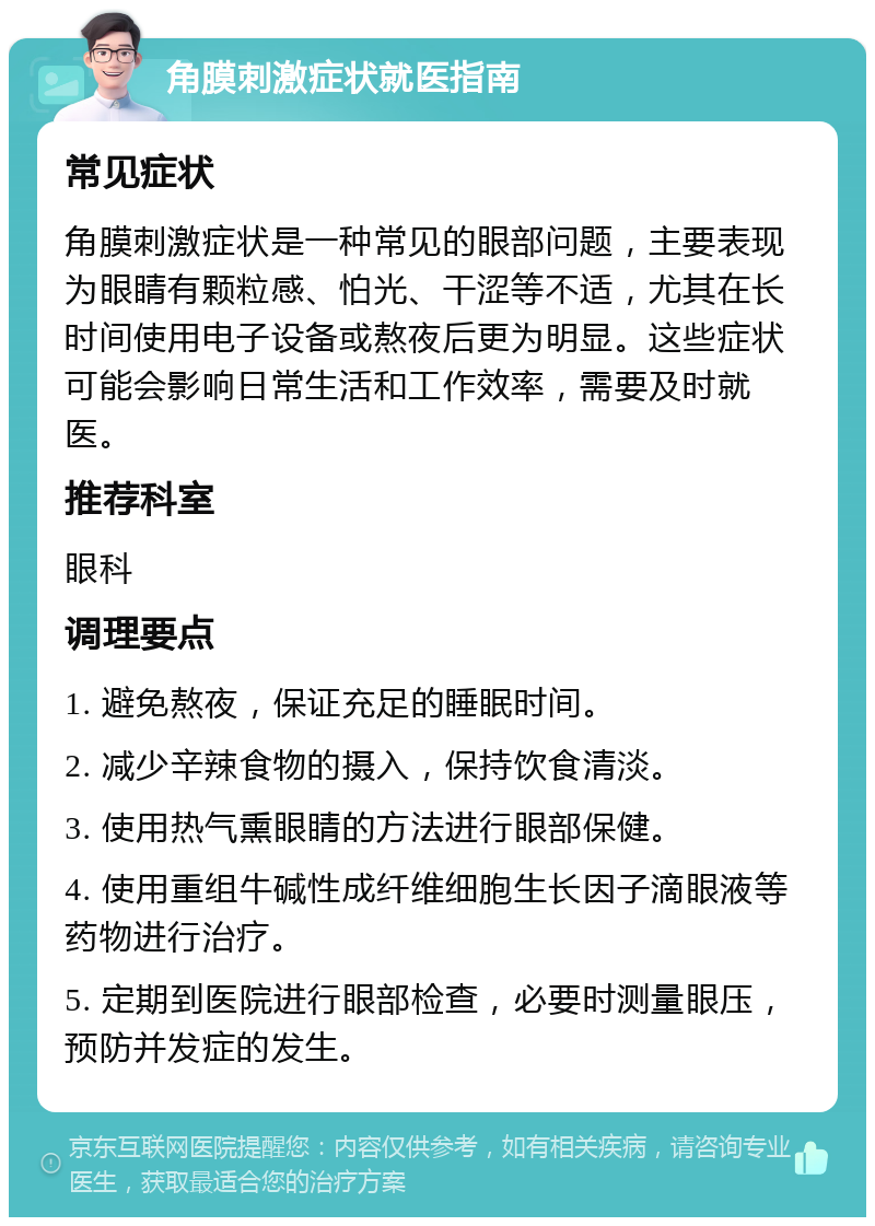 角膜刺激症状就医指南 常见症状 角膜刺激症状是一种常见的眼部问题，主要表现为眼睛有颗粒感、怕光、干涩等不适，尤其在长时间使用电子设备或熬夜后更为明显。这些症状可能会影响日常生活和工作效率，需要及时就医。 推荐科室 眼科 调理要点 1. 避免熬夜，保证充足的睡眠时间。 2. 减少辛辣食物的摄入，保持饮食清淡。 3. 使用热气熏眼睛的方法进行眼部保健。 4. 使用重组牛碱性成纤维细胞生长因子滴眼液等药物进行治疗。 5. 定期到医院进行眼部检查，必要时测量眼压，预防并发症的发生。