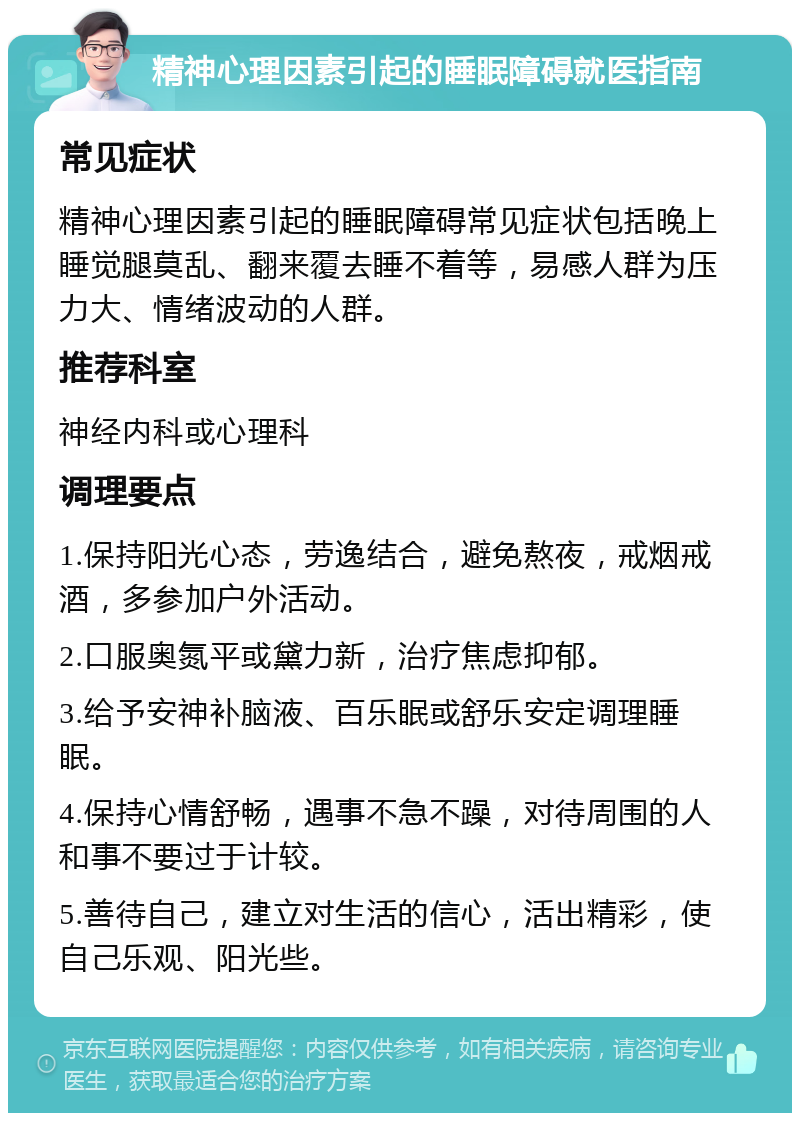 精神心理因素引起的睡眠障碍就医指南 常见症状 精神心理因素引起的睡眠障碍常见症状包括晚上睡觉腿莫乱、翻来覆去睡不着等，易感人群为压力大、情绪波动的人群。 推荐科室 神经内科或心理科 调理要点 1.保持阳光心态，劳逸结合，避免熬夜，戒烟戒酒，多参加户外活动。 2.口服奥氮平或黛力新，治疗焦虑抑郁。 3.给予安神补脑液、百乐眠或舒乐安定调理睡眠。 4.保持心情舒畅，遇事不急不躁，对待周围的人和事不要过于计较。 5.善待自己，建立对生活的信心，活出精彩，使自己乐观、阳光些。