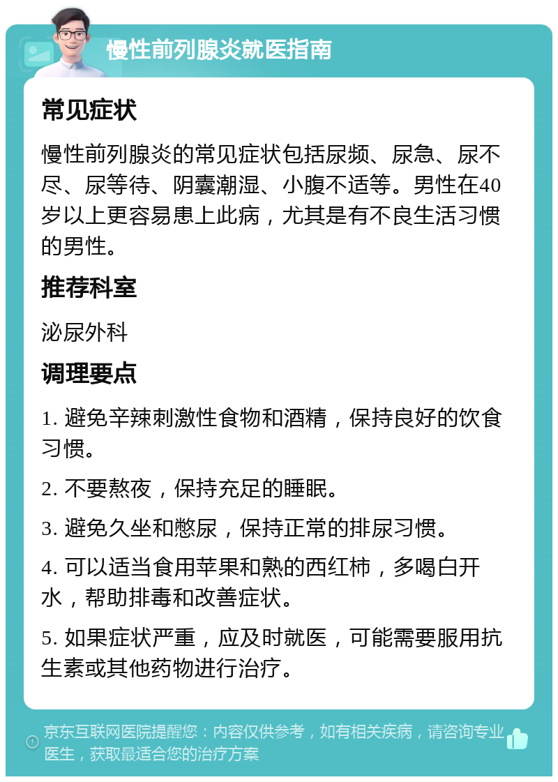 慢性前列腺炎就医指南 常见症状 慢性前列腺炎的常见症状包括尿频、尿急、尿不尽、尿等待、阴囊潮湿、小腹不适等。男性在40岁以上更容易患上此病，尤其是有不良生活习惯的男性。 推荐科室 泌尿外科 调理要点 1. 避免辛辣刺激性食物和酒精，保持良好的饮食习惯。 2. 不要熬夜，保持充足的睡眠。 3. 避免久坐和憋尿，保持正常的排尿习惯。 4. 可以适当食用苹果和熟的西红柿，多喝白开水，帮助排毒和改善症状。 5. 如果症状严重，应及时就医，可能需要服用抗生素或其他药物进行治疗。