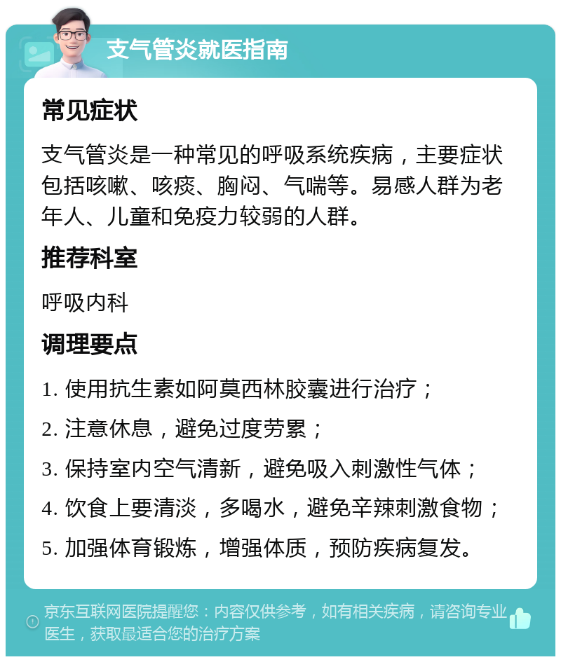 支气管炎就医指南 常见症状 支气管炎是一种常见的呼吸系统疾病，主要症状包括咳嗽、咳痰、胸闷、气喘等。易感人群为老年人、儿童和免疫力较弱的人群。 推荐科室 呼吸内科 调理要点 1. 使用抗生素如阿莫西林胶囊进行治疗； 2. 注意休息，避免过度劳累； 3. 保持室内空气清新，避免吸入刺激性气体； 4. 饮食上要清淡，多喝水，避免辛辣刺激食物； 5. 加强体育锻炼，增强体质，预防疾病复发。