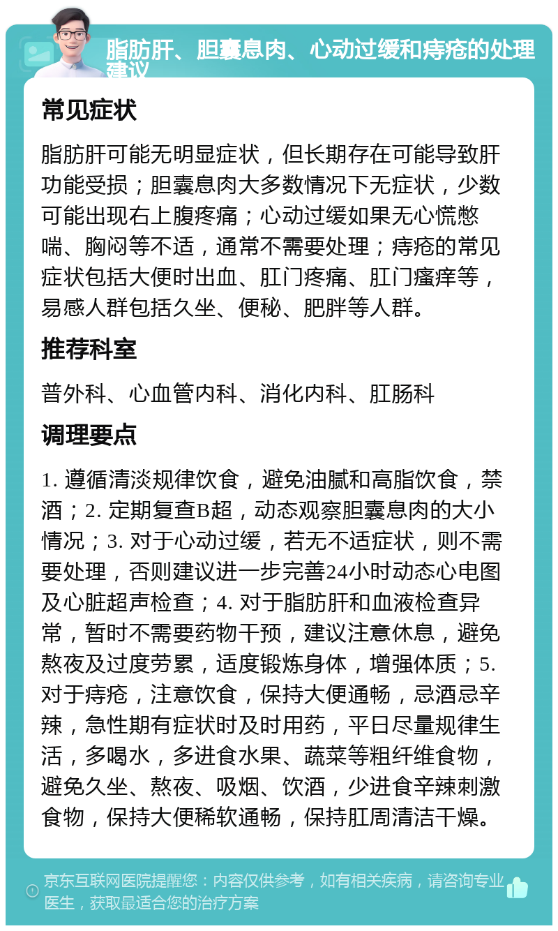 脂肪肝、胆囊息肉、心动过缓和痔疮的处理建议 常见症状 脂肪肝可能无明显症状，但长期存在可能导致肝功能受损；胆囊息肉大多数情况下无症状，少数可能出现右上腹疼痛；心动过缓如果无心慌憋喘、胸闷等不适，通常不需要处理；痔疮的常见症状包括大便时出血、肛门疼痛、肛门瘙痒等，易感人群包括久坐、便秘、肥胖等人群。 推荐科室 普外科、心血管内科、消化内科、肛肠科 调理要点 1. 遵循清淡规律饮食，避免油腻和高脂饮食，禁酒；2. 定期复查B超，动态观察胆囊息肉的大小情况；3. 对于心动过缓，若无不适症状，则不需要处理，否则建议进一步完善24小时动态心电图及心脏超声检查；4. 对于脂肪肝和血液检查异常，暂时不需要药物干预，建议注意休息，避免熬夜及过度劳累，适度锻炼身体，增强体质；5. 对于痔疮，注意饮食，保持大便通畅，忌酒忌辛辣，急性期有症状时及时用药，平日尽量规律生活，多喝水，多进食水果、蔬菜等粗纤维食物，避免久坐、熬夜、吸烟、饮酒，少进食辛辣刺激食物，保持大便稀软通畅，保持肛周清洁干燥。