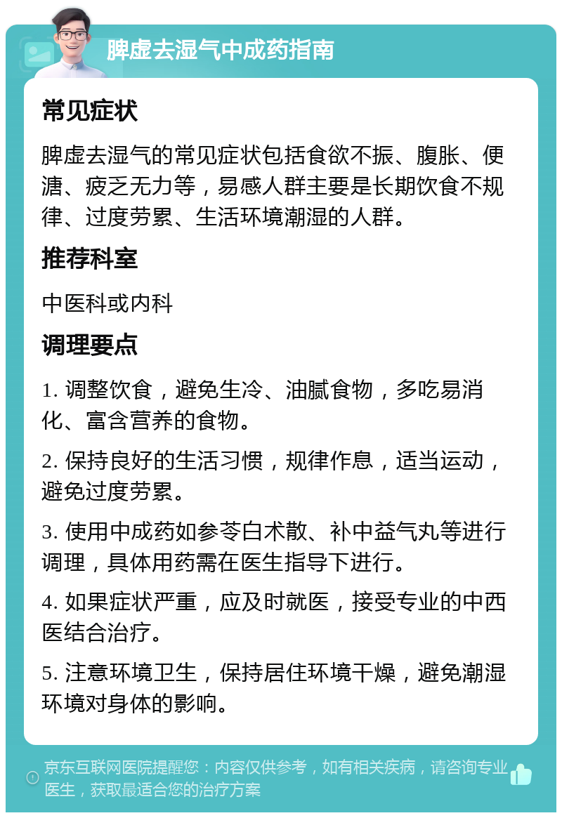 脾虚去湿气中成药指南 常见症状 脾虚去湿气的常见症状包括食欲不振、腹胀、便溏、疲乏无力等，易感人群主要是长期饮食不规律、过度劳累、生活环境潮湿的人群。 推荐科室 中医科或内科 调理要点 1. 调整饮食，避免生冷、油腻食物，多吃易消化、富含营养的食物。 2. 保持良好的生活习惯，规律作息，适当运动，避免过度劳累。 3. 使用中成药如参苓白术散、补中益气丸等进行调理，具体用药需在医生指导下进行。 4. 如果症状严重，应及时就医，接受专业的中西医结合治疗。 5. 注意环境卫生，保持居住环境干燥，避免潮湿环境对身体的影响。