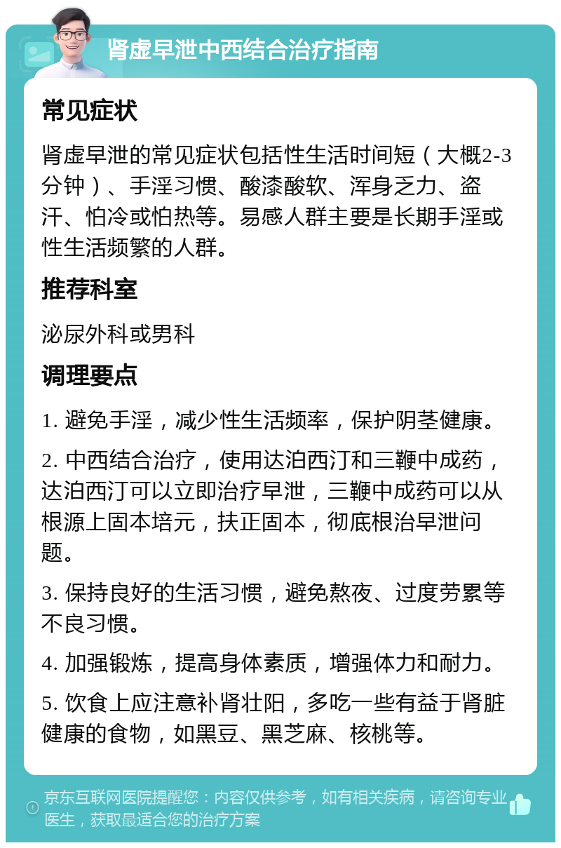 肾虚早泄中西结合治疗指南 常见症状 肾虚早泄的常见症状包括性生活时间短（大概2-3分钟）、手淫习惯、酸漆酸软、浑身乏力、盗汗、怕冷或怕热等。易感人群主要是长期手淫或性生活频繁的人群。 推荐科室 泌尿外科或男科 调理要点 1. 避免手淫，减少性生活频率，保护阴茎健康。 2. 中西结合治疗，使用达泊西汀和三鞭中成药，达泊西汀可以立即治疗早泄，三鞭中成药可以从根源上固本培元，扶正固本，彻底根治早泄问题。 3. 保持良好的生活习惯，避免熬夜、过度劳累等不良习惯。 4. 加强锻炼，提高身体素质，增强体力和耐力。 5. 饮食上应注意补肾壮阳，多吃一些有益于肾脏健康的食物，如黑豆、黑芝麻、核桃等。