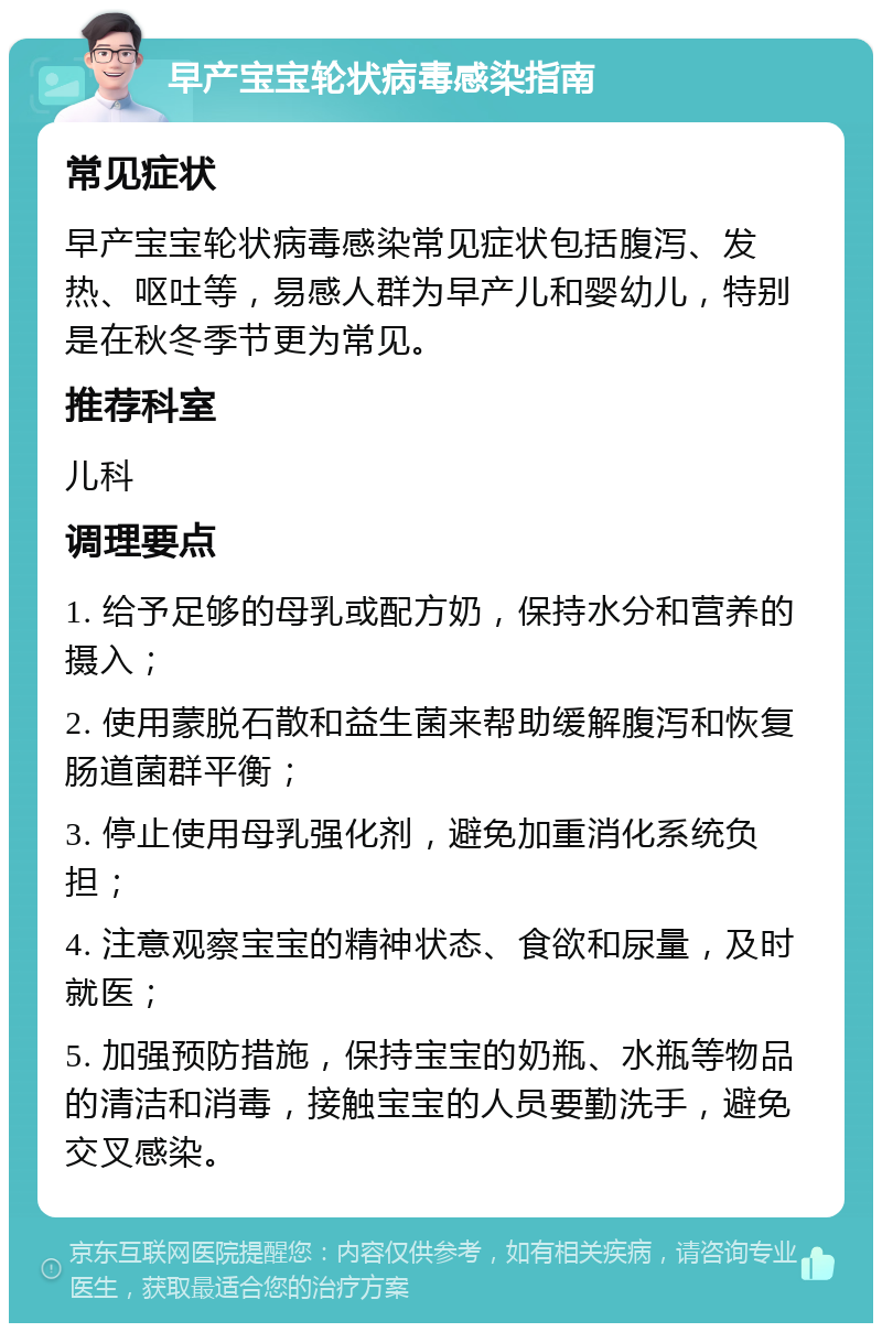 早产宝宝轮状病毒感染指南 常见症状 早产宝宝轮状病毒感染常见症状包括腹泻、发热、呕吐等，易感人群为早产儿和婴幼儿，特别是在秋冬季节更为常见。 推荐科室 儿科 调理要点 1. 给予足够的母乳或配方奶，保持水分和营养的摄入； 2. 使用蒙脱石散和益生菌来帮助缓解腹泻和恢复肠道菌群平衡； 3. 停止使用母乳强化剂，避免加重消化系统负担； 4. 注意观察宝宝的精神状态、食欲和尿量，及时就医； 5. 加强预防措施，保持宝宝的奶瓶、水瓶等物品的清洁和消毒，接触宝宝的人员要勤洗手，避免交叉感染。