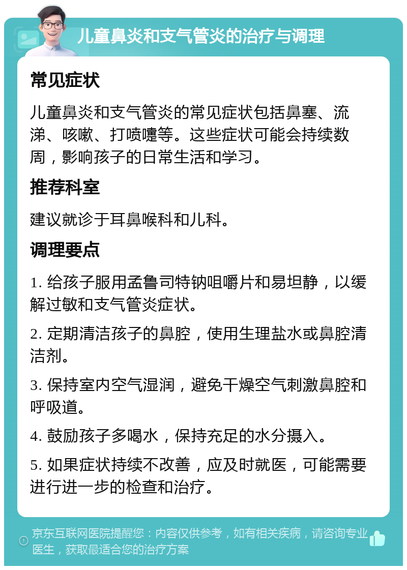 儿童鼻炎和支气管炎的治疗与调理 常见症状 儿童鼻炎和支气管炎的常见症状包括鼻塞、流涕、咳嗽、打喷嚏等。这些症状可能会持续数周，影响孩子的日常生活和学习。 推荐科室 建议就诊于耳鼻喉科和儿科。 调理要点 1. 给孩子服用孟鲁司特钠咀嚼片和易坦静，以缓解过敏和支气管炎症状。 2. 定期清洁孩子的鼻腔，使用生理盐水或鼻腔清洁剂。 3. 保持室内空气湿润，避免干燥空气刺激鼻腔和呼吸道。 4. 鼓励孩子多喝水，保持充足的水分摄入。 5. 如果症状持续不改善，应及时就医，可能需要进行进一步的检查和治疗。