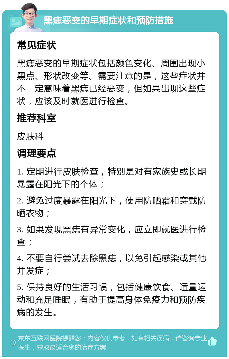 黑痣恶变的早期症状和预防措施 常见症状 黑痣恶变的早期症状包括颜色变化、周围出现小黑点、形状改变等。需要注意的是，这些症状并不一定意味着黑痣已经恶变，但如果出现这些症状，应该及时就医进行检查。 推荐科室 皮肤科 调理要点 1. 定期进行皮肤检查，特别是对有家族史或长期暴露在阳光下的个体； 2. 避免过度暴露在阳光下，使用防晒霜和穿戴防晒衣物； 3. 如果发现黑痣有异常变化，应立即就医进行检查； 4. 不要自行尝试去除黑痣，以免引起感染或其他并发症； 5. 保持良好的生活习惯，包括健康饮食、适量运动和充足睡眠，有助于提高身体免疫力和预防疾病的发生。