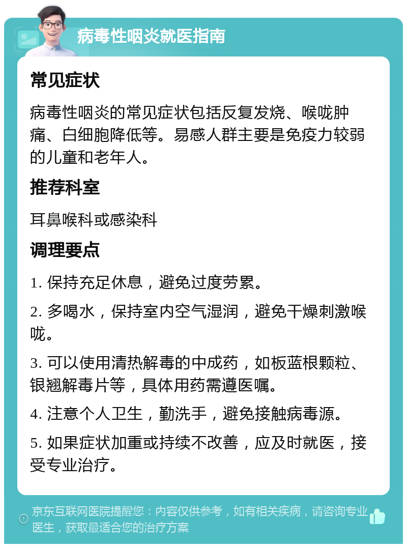 病毒性咽炎就医指南 常见症状 病毒性咽炎的常见症状包括反复发烧、喉咙肿痛、白细胞降低等。易感人群主要是免疫力较弱的儿童和老年人。 推荐科室 耳鼻喉科或感染科 调理要点 1. 保持充足休息，避免过度劳累。 2. 多喝水，保持室内空气湿润，避免干燥刺激喉咙。 3. 可以使用清热解毒的中成药，如板蓝根颗粒、银翘解毒片等，具体用药需遵医嘱。 4. 注意个人卫生，勤洗手，避免接触病毒源。 5. 如果症状加重或持续不改善，应及时就医，接受专业治疗。