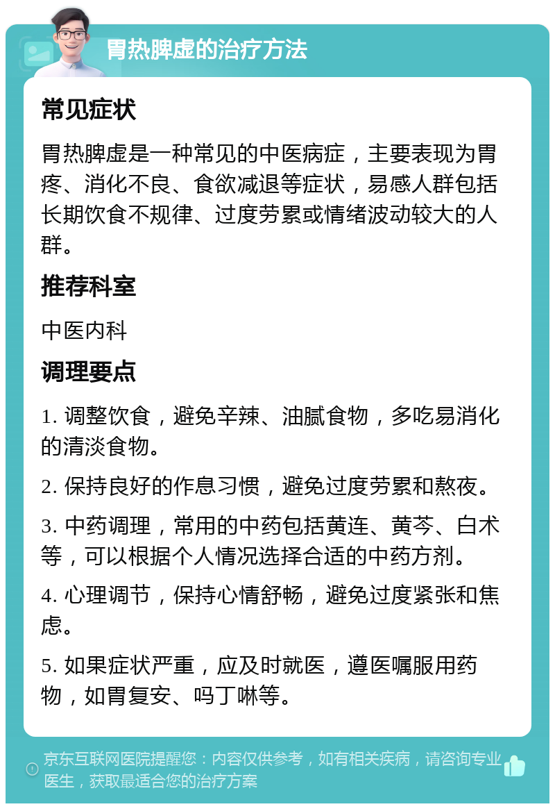 胃热脾虚的治疗方法 常见症状 胃热脾虚是一种常见的中医病症，主要表现为胃疼、消化不良、食欲减退等症状，易感人群包括长期饮食不规律、过度劳累或情绪波动较大的人群。 推荐科室 中医内科 调理要点 1. 调整饮食，避免辛辣、油腻食物，多吃易消化的清淡食物。 2. 保持良好的作息习惯，避免过度劳累和熬夜。 3. 中药调理，常用的中药包括黄连、黄芩、白术等，可以根据个人情况选择合适的中药方剂。 4. 心理调节，保持心情舒畅，避免过度紧张和焦虑。 5. 如果症状严重，应及时就医，遵医嘱服用药物，如胃复安、吗丁啉等。